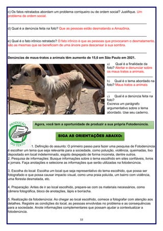 33
c) Os fatos retratados abordam um problema corriqueiro ou de ordem social? Justifique. Um
problema de ordem social.
____________________________________________________________________________
d) Qual é a denúncia feita na foto? Que as pessoas estão desmatando a Amazônia.
____________________________________________________________________________
e) Qual é o fato irônico retratado? O fato irônico é que as pessoas que provocaram o desmatamento,
são as mesmas que se beneficiam de uma árvore para descansar à sua sombra.
____________________________________________________________________________
Denúncias de maus-tratos a animais têm aumento de 15,6 em São Paulo em 2021.
a) Qual é a finalidade da
foto? Alertar e denunciar sobre
os maus tratos a animais.
_________________________
b) Qual é o tema abordado na
foto? Maus tratos a animais
________________________
c) Qual é a denúncia feita na
foto?
Escreva um parágrafo
argumentativo sobre o tema
abordado. Use seu caderno.
1. Definição do assunto: O primeiro passo para fazer uma pesquisa de Fotodenúncia
é escolher um tema que seja relevante para a sociedade, como poluição, violência, queimadas, lixo
depositado em local indeterminado, esgoto despejado de forma incorreta, dentre outros.
2. Pesquisa de informações: Busque informações sobre o tema escolhido em sites confiáveis, livros
e jornais. Faça anotações e selecione as informações que serão utilizadas na fotodenúncia.
3. Escolha do local: Escolha um local que seja representativo do tema escolhido, que possa ser
fotografado e que possa causar impacto visual, como uma praia poluída, um bairro com violência,
uma floresta desmatada, etc.
4. Preparação: Antes de ir ao local escolhido, prepare-se com os materiais necessários, como
câmera fotográfica, bloco de anotações, lápis e borracha.
5. Realização da fotodenúncia: Ao chegar ao local escolhido, comece a fotografar com atenção aos
detalhes. Registre as condições do local, as pessoas envolvidas no problema e as consequências
para a sociedade. Anote informações complementares que possam ajudar a contextualizar a
fotodenúncia.
Agora, você tem a oportunidade de produzir a sua própria Fotodenúncia.
SIGA AS ORIENTAÇÕES ABAIXO:
 