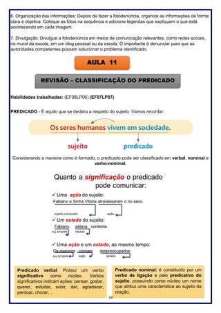 34
6. Organização das informações: Depois de fazer a fotodenúncia, organize as informações de forma
clara e objetiva. Coloque as fotos na sequência e adicione legendas que expliquem o que está
acontecendo em cada imagem.
7. Divulgação: Divulgue a fotodenúncia em meios de comunicação relevantes, como redes sociais,
no mural da escola, em um blog pessoal ou da escola. O importante é denunciar para que as
autoridades competentes possam solucionar o problema identificado.
Habilidades trabalhadas: (EF08LP06) (EF07LP07)
PREDICADO - É aquilo que se declara a respeito do sujeito. Vamos recordar:
Considerando a maneira como é formado, o predicado pode ser classificado em verbal, nominal e
verbo-nominal.
AULA 11
REVISÃO – CLASSIFICAÇÃO DO PREDICADO
Predicado verbal: Possui um verbo
significativo como núcleo. Verbos
significativos indicam ações: pensar, gostar,
querer, estudar, subir, dar, agradecer,
perdoar, chorar,…
Predicado nominal: é constituído por um
verbo de ligação e pelo predicativo do
sujeito, possuindo como núcleo um nome
que atribui uma característica ao sujeito da
oração.
 
