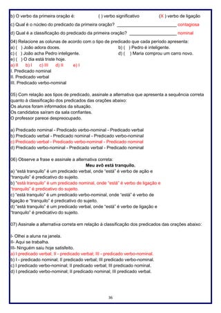 36
b) O verbo da primeira oração é: ( ) verbo significativo (X ) verbo de ligação
c) Qual é o núcleo do predicado da primeira oração? ________________________ contagiosa
d) Qual é a classificação do predicado da primeira oração? ___________________ nominal
04) Relacione as colunas de acordo com o tipo de predicado que cada período apresenta:
a) ( ) João adora doces. b) ( ) Pedro é inteligente.
c) ( ) João acha Pedro inteligente. d) ( ) Maria comprou um carro novo.
e) ( ) O dia está triste hoje.
a) II b) I c) III d) II e) I
I. Predicado nominal
II. Predicado verbal
III. Predicado verbo-nominal
05) Com relação aos tipos de predicado, assinale a alternativa que apresenta a sequência correta
quanto à classificação dos predicados das orações abaixo:
Os alunos foram informados da situação.
Os candidatos saíram da sala confiantes.
O professor parece despreocupado.
a) Predicado nominal - Predicado verbo-nominal - Predicado verbal
b) Predicado verbal - Predicado nominal - Predicado verbo-nominal
c) Predicado verbal - Predicado verbo-nominal - Predicado nominal
d) Predicado verbo-nominal - Predicado verbal - Predicado nominal
06) Observe a frase e assinale a alternativa correta:
Meu avô está tranquilo.
a) “está tranquilo” é um predicado verbal, onde “está” é verbo de ação e
“tranquilo” é predicativo do sujeito.
b) “está tranquilo” é um predicado nominal, onde “está” é verbo de ligação e
“tranquilo” é predicativo do sujeito.
c) “está tranquilo” é um predicado verbo-nominal, onde “está” é verbo de
ligação e “tranquilo” é predicativo do sujeito.
d) “está tranquilo” é um predicado verbal, onde “está” é verbo de ligação e
“tranquilo” é predicativo do sujeito.
07) Assinale a alternativa correta em relação à classificação dos predicados das orações abaixo:
I- Olhei a aluna na janela.
II- Aqui se trabalha.
III- Ninguém saiu hoje satisfeito.
a) I predicado verbal; II - predicado verbal; III - predicado verbo-nominal.
b) I - predicado nominal; II predicado verbal; III predicado verbo-nominal.
c) I predicado verbo-nominal; II predicado verbal; III predicado nominal.
d) I predicado verbo-nominal; II predicado nominal; III predicado verbal.
 