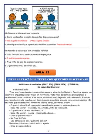 37
08) Observe a tirinha acima e responda:
a) Como se classifica o sujeito de cada fala dos personagens?
1ª fala: sujeito desinencial 2ª fala: sujeito simples
b) Identifique e classifique o predicado do último quadrinho. Predicado verbal
______________________________________________________________________________
09) Assinale a oração que tem predicado nominal:
a) João Fanhoso abriu os olhos pesados de preguiça.
b) A mulher parecia nervosa.
c) A luz vinha do lado do abacateiro grande.
d) O galo velho olhou de novo o céu.
Habilidades trabalhadas: (EF67LP28) (EF89LP33A) (EF69LP53)
Na escuridão Miserável
Fernando Sabino
“Eram sete horas da noite quando entrei no carro, ali no Jardim Botânico. Senti que alguém me
observava, enquanto punha o motor em movimento. Voltei-me e dei com uns olhos grandes e
parados como os de um bicho, a me espiar, através do vidro da janela, junto ao meio-fio. Eram de
uma negrinha mirrada, raquítica, um fiapo de gente, encostada ao poste como um animalzinho, não
teria mais que uns sete anos. Inclinei-me sobre o banco, abaixando o vidro:
– O que foi, minha filha? – perguntei, naturalmente pensando tratar-se de esmola.
– Nada não senhor – respondeu-me, a medo, um fio de voz infantil.
– O que é que você está me olhando aí?
– Nada não senhor – repetiu. – Esperando o bonde…
– Onde é que você mora?
– Na Praia do Pinto.
-- Vou para aquele lado. Quer uma carona?
Ela vacilou, intimidada. Insisti, abrindo a porta:
– Entra aí, que eu te levo.
AULA 12
INTERPRETAÇÃO DE TEXTO COM QUESTÕES DISCURSIVAS
 