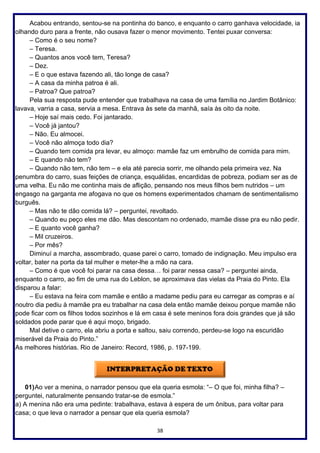 38
Acabou entrando, sentou-se na pontinha do banco, e enquanto o carro ganhava velocidade, ia
olhando duro para a frente, não ousava fazer o menor movimento. Tentei puxar conversa:
– Como é o seu nome?
– Teresa.
– Quantos anos você tem, Teresa?
– Dez.
– E o que estava fazendo ali, tão longe de casa?
– A casa da minha patroa é ali.
– Patroa? Que patroa?
Pela sua resposta pude entender que trabalhava na casa de uma família no Jardim Botânico:
lavava, varria a casa, servia a mesa. Entrava às sete da manhã, saía às oito da noite.
– Hoje saí mais cedo. Foi jantarado.
– Você já jantou?
– Não. Eu almocei.
– Você não almoça todo dia?
– Quando tem comida pra levar, eu almoço: mamãe faz um embrulho de comida para mim.
– E quando não tem?
– Quando não tem, não tem – e ela até parecia sorrir, me olhando pela primeira vez. Na
penumbra do carro, suas feições de criança, esquálidas, encardidas de pobreza, podiam ser as de
uma velha. Eu não me continha mais de aflição, pensando nos meus filhos bem nutridos – um
engasgo na garganta me afogava no que os homens experimentados chamam de sentimentalismo
burguês.
– Mas não te dão comida lá? – perguntei, revoltado.
– Quando eu peço eles me dão. Mas descontam no ordenado, mamãe disse pra eu não pedir.
– E quanto você ganha?
– Mil cruzeiros.
– Por mês?
Diminuí a marcha, assombrado, quase parei o carro, tomado de indignação. Meu impulso era
voltar, bater na porta da tal mulher e meter-lhe a mão na cara.
– Como é que você foi parar na casa dessa… foi parar nessa casa? – perguntei ainda,
enquanto o carro, ao fim de uma rua do Leblon, se aproximava das vielas da Praia do Pinto. Ela
disparou a falar:
– Eu estava na feira com mamãe e então a madame pediu para eu carregar as compras e aí
noutro dia pediu à mamãe pra eu trabalhar na casa dela então mamãe deixou porque mamãe não
pode ficar com os filhos todos sozinhos e lá em casa é sete meninos fora dois grandes que já são
soldados pode parar que é aqui moço, brigado.
Mal detive o carro, ela abriu a porta e saltou, saiu correndo, perdeu-se logo na escuridão
miserável da Praia do Pinto.”
As melhores histórias. Rio de Janeiro: Record, 1986, p. 197-199.
01)Ao ver a menina, o narrador pensou que ela queria esmola: “– O que foi, minha filha? –
perguntei, naturalmente pensando tratar-se de esmola.”
a) A menina não era uma pedinte: trabalhava, estava à espera de um ônibus, para voltar para
casa; o que leva o narrador a pensar que ela queria esmola?
 