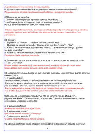 39
A aparência da menina: negrinha, mirrada, raquítica.
b) Por que o narrador considera natural que aquela menina estivesse pedindo esmola?
Porque negrinha, mirradas, raquíticas em geral estão nas ruas pedindo esmolas.
02.Observe as comparações:
“... dei com uns olhos grandes e parados como os de um bicho...”.
“... um fiapo de gente, encostada ao poste como um animalzinho...”.
Por que a menina lembra um bicho, um animalzinho?
Pelo seu aspecto físico (mirrada, raquítica), sua atitude (espiando com olhos grandes e parados),
sua solidão (sozinha, junto ao meio-fio), não lembram um ser humano, mas um bicho, um
animalzinho.
03. Compare:
▪ Impressão do narrador: “... não teria mais que uns sete anos...”
▪ Resposta da menina ao narrador: “Quantos anos você tem, Teresa?” – “Dez”.
▪ Como o narrador descreve a aparência da menina: “... suas feições de criança... podiam
ser as de uma velha.”
a) Por que do narrador achou que uma menina de dez anos tinha sete?
Porque era miúda, magrinha, desnutrida.
b) Se o narrador pensou que a menina tinha set anos, por que acha que sua aparência podia
ser a de uma velha?
Porque, embora parecendo uma criança de sete anos, não tinha feições de criança: eram
feições pálidas, sem energia, sem viço, como as de pessoas velhas.
04. Localize este trecho do diálogo em que o narrador quer saber o que acontece, quando a menina
não tem comida:
“– E quando não tem?
– Quando não tem, não tem – e ela até parecia sorrir, me olhando pela primeira vez.”.
Diante da pergunta, a atitude da menina muda: ela parece sorrir, ela olha pela primeira vez
para o narrador. Por que a pergunta desperta na menina essa reação?
Porque a pergunta lhe parece boba, ingênua, de resposta óbvia – nas condições em que ela
vive, é rotina que, quando não se tem o que comer, simplesmente não se come.
05.Recorde os sentimentos do narrador: “Eu não me continha mais de aflição...”; “...
perguntei revoltado.”; “Diminui a marcha, assombrado...”. Localize esses trechos na crônica e
explique cada um desses sentimentos:
a) O que causou aflição?
A menina às vezes não tinha o que comer.
b) O que causou a revolta?
Não davam comida à menina, no emprego.
c) O que causou o assombro?
O salário insignificante que a menina ganhava.
06) Observe as charges abaixo e faça um paralelo com o texto acima. Em seguida, escreva um
 