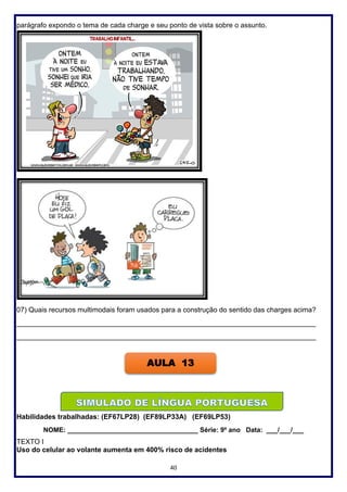 40
parágrafo expondo o tema de cada charge e seu ponto de vista sobre o assunto.
07) Quais recursos multimodais foram usados para a construção do sentido das charges acima?
_____________________________________________________________________________
_____________________________________________________________________________
Habilidades trabalhadas: (EF67LP28) (EF89LP33A) (EF69LP53)
NOME: ___________________________________ Série: 9º ano Data: ___/___/___
TEXTO I
Uso do celular ao volante aumenta em 400% risco de acidentes
AULA 13
 