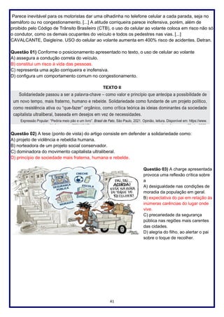 41
Parece inevitável para os motoristas dar uma olhadinha no telefone celular a cada parada, seja no
semáforo ou no congestionamento. [...] A atitude corriqueira parece inofensiva, porém, além de
proibido pelo Código de Trânsito Brasileiro (CTB), o uso do celular ao volante coloca em risco não só
o condutor, como os demais ocupantes do veículo e todos os pedestres nas vias. [...]
CAVALCANTE, Daigleíne. USO do celular ao volante aumenta em 400% risco de acidentes. Detran.
Questão 01) Conforme o posicionamento apresentado no texto, o uso de celular ao volante
A) assegura a condução correta do veículo.
B) constitui um risco à vida das pessoas.
C) representa uma ação corriqueira e inofensiva.
D) configura um comportamento comum no congestionamento.
TEXTO II
Questão 02) A tese (ponto de vista) do artigo consiste em defender a solidariedade como:
A) projeto de violência e rebeldia humana.
B) norteadora de um projeto social conservador.
C) dominadora do movimento capitalista ultraliberal.
D) princípio de sociedade mais fraterna, humana e rebelde.
Questão 03) A charge apresentada
provoca uma reflexão crítica sobre
a
A) desigualdade nas condições de
moradia da população em geral.
B) expectativa do pai em relação às
inúmeras carências do lugar onde
vive.
C) precariedade da segurança
pública nas regiões mais carentes
das cidades.
D) alegria do filho, ao alertar o pai
sobre o toque de recolher.
 