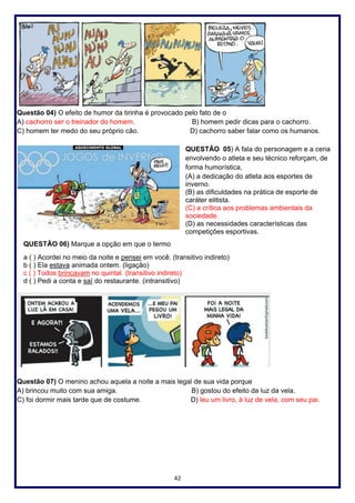 42
Questão 04) O efeito de humor da tirinha é provocado pelo fato de o
A) cachorro ser o treinador do homem. B) homem pedir dicas para o cachorro.
C) homem ter medo do seu próprio cão. D) cachorro saber falar como os humanos.
QUESTÃO 05) A fala do personagem e a cena
envolvendo o atleta e seu técnico reforçam, de
forma humorística,
(A) a dedicação do atleta aos esportes de
inverno.
(B) as dificuldades na prática de esporte de
caráter elitista.
(C) a crítica aos problemas ambientais da
sociedade.
(D) as necessidades características das
competições esportivas.
QUESTÃO 06) Marque a opção em que o termo
a ( ) Acordei no meio da noite e pensei em você. (transitivo indireto)
b ( ) Ela estava animada ontem. (ligação)
c ( ) Todos brincavam no quintal. (transitivo indireto)
d ( ) Pedi a conta e saí do restaurante. (intransitivo)
Questão 07) O menino achou aquela a noite a mais legal de sua vida porque
A) brincou muito com sua amiga. B) gostou do efeito da luz da vela.
C) foi dormir mais tarde que de costume. D) leu um livro, à luz de vela, com seu pai.
 