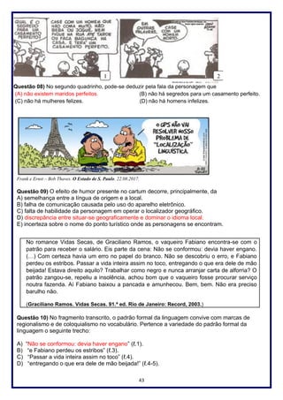 43
Questão 08) No segundo quadrinho, pode-se deduzir pela fala da personagem que
(A) não existem maridos perfeitos. (B) não há segredos para um casamento perfeito.
(C) não há mulheres felizes. (D) não há homens infelizes.
Frank e Ernst – Bob Thaves. O Estado de S. Paulo. 22.08.2017.
Questão 09) O efeito de humor presente no cartum decorre, principalmente, da
A) semelhança entre a língua de origem e a local.
B) falha de comunicação causada pelo uso do aparelho eletrônico.
C) falta de habilidade da personagem em operar o localizador geográfico.
D) discrepância entre situar-se geograficamente e dominar o idioma local.
E) incerteza sobre o nome do ponto turístico onde as personagens se encontram.
No romance Vidas Secas, de Graciliano Ramos, o vaqueiro Fabiano encontra-se com o
patrão para receber o salário. Eis parte da cena: Não se conformou: devia haver engano.
(…) Com certeza havia um erro no papel do branco. Não se descobriu o erro, e Fabiano
perdeu os estribos. Passar a vida inteira assim no toco, entregando o que era dele de mão
beijada! Estava direito aquilo? Trabalhar como negro e nunca arranjar carta de alforria? O
patrão zangou-se, repeliu a insolência, achou bom que o vaqueiro fosse procurar serviço
noutra fazenda. Aí Fabiano baixou a pancada e amunhecou. Bem, bem. Não era preciso
barulho não.
(Graciliano Ramos. Vidas Secas. 91.ª ed. Rio de Janeiro: Record, 2003.)
Questão 10) No fragmento transcrito, o padrão formal da linguagem convive com marcas de
regionalismo e de coloquialismo no vocabulário. Pertence a variedade do padrão formal da
linguagem o seguinte trecho:
A) “Não se conformou: devia haver engano” (ℓ.1).
B) “e Fabiano perdeu os estribos” (ℓ.3).
C) “Passar a vida inteira assim no toco” (ℓ.4).
D) “entregando o que era dele de mão beijada!” (ℓ.4-5).
 