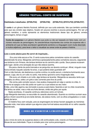 44
Habilidades trabalhadas: (EF69LP44) (EF69LP46) (EF89LP33) (EF67LP30) (EF69LP47)
O conto é um gênero literário ficcional, definido por sua curta extensão, fato que também contribui
para que seu enredo seja objetivo, focado em poucos eventos e poucos personagens. Por ser um
gênero narrativo, o conto apresenta os elementos tradicionais desse tipo de gênero: enredo,
personagens, tempo e lugar.
Leia o conto abaixo para lhe servir de inspiração...
Era uma noite escura e fria. O vento sussurrava pelos corredores vazios do casarão
abandonado há anos. Margarida caminhava apressadamente pelos corredores escuros, segurando
sua lanterna com firmeza, ela tentava lembrar-se do caminho até o porão. Seus passos ecoavam
pelo lugar, dando uma sensação de que não estava sozinha.
Ela parou diante da porta trancada e se perguntou se deveria continuar. Afinal, ninguém mais
havia entrado naquele casarão há anos, o que poderia estar guardado ali?
Com a mão tremula, ela destrancou a porta e entrou no porão escuro, a lanterna iluminando seus
passos. Logo, ela viu um vulto no canto, mas tentou ignorá-lo como imaginação dela.
Ela ouviu um chiado e um ruído, algo tentava se levantar. Margarida se assustou tanto que
arregalou os olhos, soltou um grito e saiu correndo para fora do porão.
Ela correu pelo corredor escuro, mas acabou tropeçando em algo e caindo no chão. A
lanterna se apagou e ela não podia ver quem ou o que estava ao seu redor.
Então, uma mão agarrou seu tornozelo e puxou-a para baixo, fazendo-a cair no chão novamente.
Ela tentou se soltar, mas a mão era forte demais, então ela gritou por ajuda.
Nada aconteceu. O casarão continuou silencioso como um túmulo.
Logo Margarida desmaiou na escuridão do casarão abandonado. Quando os vizinhos ouviram seus
gritos e foram socorrê-la já era tarde demais, ela estava morta, com os olhos arregalados e o rosto
pálido de terror.
O mistério ficou sem solução, pois as engrenagens do tempo haviam apagado as memórias
daquela noite, mas todos sabiam que alguma coisa horrível estava escondida ali no velho casarão
abandonado.
Leia o início do conto de suspense abaixo e dê continuidade a ele, criando um final surpreendente.
Abuse de sua criatividade. Fique à vontade para criar outros personagens.
AULA 14
Conto de suspense é um gênero literário que pode ou não ser baseado em fatos reais, com um
número reduzido de personagens. As características importantes dos contos de suspense são o
ambiente em que os fatos acontecem (geralmente sombrio) e a linguagem (com muita descrição
e muitos adjetivos), para levar o leitor a visualizar as cenas onde se passa a história.
HORA DE EXERCITAR A CRIATIVIDADE!
 