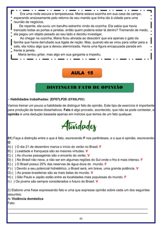 45
– Habilidades trabalhadas: (EF67LP28 (EF89LP03)
Vamos treinar um pouco a habilidade de distinguir fato de opinião. Este tipo de exercício é importante
para produção de textos dissertativos. Fato é algo provado, acontecido, que não se pode contestar, e
opinião é uma dedução baseada apenas em indícios que temos de um fato qualquer.
01) Faça a distinção entre o que é fato, escrevendo F nos parênteses, e o que é opinião, escrevendo
O:
A) ( ) O dia 21 de dezembro marca o início do verão no Brasil. F
B) ( ) Lealdade e franqueza são as maiores virtudes. V
C) ( ) As chuvas passageiras são o encanto do verão. V
D) ( ) No Brasil não neva, a não ser em algumas regiões do Sul onde o frio é mais intenso. F
E) ( ) O Brasil possui 20% das reservas de água doce do mundo. F
F) ( ) Devido a seu potencial hidrelétrico, o Brasil será, em breve, uma grande potência. V
G) ( ) As praias brasileiras são as mais belas do mundo. V
H) ( ) São Paulo e Japão estão entre as localidades mais populosas do mundo. F
I) ( ) Os jovens são sempre considerados o futuro do Brasil. V
2) Elabore uma frase expressando fato e uma que expresse opinião sobre cada um dos seguintes
assuntos:
A- Violência doméstica
Fato:
_____________________________________________________________________________
_____________________________________________________________________________
Era uma noite escura e tempestuosa. Maria estava sozinha em sua casa de campo,
esperando ansiosamente pelo retorno de seu marido que tinha ido à cidade para uma
reunião de negócios.
De repente, ela ouviu um barulho estranho vindo da cozinha. Ela sabia que havia
trancado todas as portas e janelas, então quem poderia estar lá dentro? Tremendo de medo,
ela pegou um objeto pesado ao seu lado e decidiu investigar.
Ao chegar na cozinha, Maria ficou aliviada ao descobrir que era apenas o gato da
família que havia derrubado sua tigela de ração. Mas, quando ela se virou para voltar para a
sala, ela notou algo que a deixou aterrorizada. Havia uma figura encapuzada parada em
frente à janela.
Maria tentou gritar, mas algo em sua garganta a impediu.
AULA 15
DISTINGUIR FATO DE OPINIÃO
 