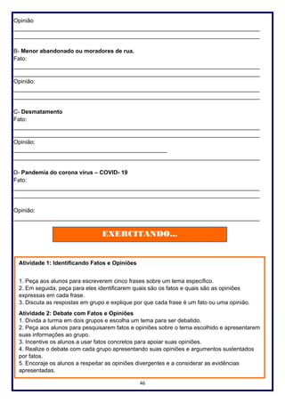 46
Opinião
_____________________________________________________________________________
_____________________________________________________________________________
B- Menor abandonado ou moradores de rua.
Fato:
_____________________________________________________________________________
_____________________________________________________________________________
Opinião:
_____________________________________________________________________________
_____________________________________________________________________________
C- Desmatamento
Fato:
_____________________________________________________________________________
_____________________________________________________________________________
Opinião:
________________________________________________
_____________________________________________________________________________
D- Pandemia do corona vírus – COVID- 19
Fato:
_____________________________________________________________________________
_____________________________________________________________________________
Opinião:
_____________________________________________________________________________
EXERCITANDO...
Atividade 1: Identificando Fatos e Opiniões
1. Peça aos alunos para escreverem cinco frases sobre um tema específico.
2. Em seguida, peça para eles identificarem quais são os fatos e quais são as opiniões
expressas em cada frase.
3. Discuta as respostas em grupo e explique por que cada frase é um fato ou uma opinião.
Atividade 2: Debate com Fatos e Opiniões
1. Divida a turma em dois grupos e escolha um tema para ser debatido.
2. Peça aos alunos para pesquisarem fatos e opiniões sobre o tema escolhido e apresentarem
suas informações ao grupo.
3. Incentive os alunos a usar fatos concretos para apoiar suas opiniões.
4. Realize o debate com cada grupo apresentando suas opiniões e argumentos sustentados
por fatos.
5. Encoraje os alunos a respeitar as opiniões divergentes e a considerar as evidências
apresentadas.
 