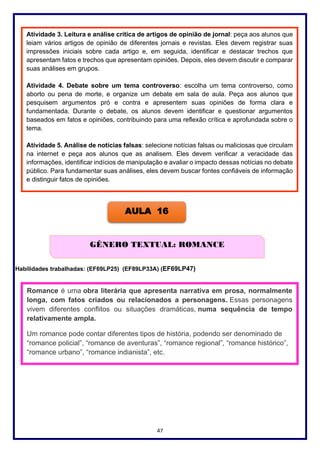 47
Habilidades trabalhadas: (EF69LP25) (EF89LP33A) (EF69LP47)
AULA 16
GÊNERO TEXTUAL: ROMANCE
Romance é uma obra literária que apresenta narrativa em prosa, normalmente
longa, com fatos criados ou relacionados a personagens. Essas personagens
vivem diferentes conflitos ou situações dramáticas, numa sequência de tempo
relativamente ampla.
Um romance pode contar diferentes tipos de história, podendo ser denominado de
“romance policial”, “romance de aventuras”, “romance regional”, “romance histórico”,
“romance urbano”, “romance indianista”, etc.
Atividade 3. Leitura e análise crítica de artigos de opinião de jornal: peça aos alunos que
leiam vários artigos de opinião de diferentes jornais e revistas. Eles devem registrar suas
impressões iniciais sobre cada artigo e, em seguida, identificar e destacar trechos que
apresentam fatos e trechos que apresentam opiniões. Depois, eles devem discutir e comparar
suas análises em grupos.
Atividade 4. Debate sobre um tema controverso: escolha um tema controverso, como
aborto ou pena de morte, e organize um debate em sala de aula. Peça aos alunos que
pesquisem argumentos pró e contra e apresentem suas opiniões de forma clara e
fundamentada. Durante o debate, os alunos devem identificar e questionar argumentos
baseados em fatos e opiniões, contribuindo para uma reflexão crítica e aprofundada sobre o
tema.
Atividade 5. Análise de notícias falsas: selecione notícias falsas ou maliciosas que circulam
na internet e peça aos alunos que as analisem. Eles devem verificar a veracidade das
informações, identificar indícios de manipulação e avaliar o impacto dessas notícias no debate
público. Para fundamentar suas análises, eles devem buscar fontes confiáveis de informação
e distinguir fatos de opiniões.
 