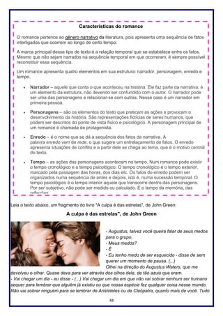 48
Leia o texto abaixo, um fragmento do livro "A culpa é das estrelas", de John Green:
A culpa é das estrelas", de John Green
- Augustus, talvez você queira falar de seus medos
para o grupo.
- Meus medos?
- É
- Eu tenho medo de ser esquecido - disse de sem
querer um momento de pausa. (...)
Olhei na direção do Augustus Waters, que me
devolveu o olhar. Quase dava para ver através dos olhos dele, de tão azuis que eram.
- Vai chegar um dia - eu disse - (...) Vai chegar um dia em que não vai sobrar nenhum ser humano
sequer para lembrar que alguém já existiu ou que nossa espécie fez qualquer coisa nesse mundo.
Não vai sobrar ninguém para se lembrar de Aristóteles ou de Cleópatra, quanto mais de você. Tudo
Características do romance
O romance pertence ao gênero narrativo da literatura, pois apresenta uma sequência de fatos
interligados que ocorrem ao longo de certo tempo.
A marca principal desse tipo de texto é a relação temporal que se estabelece entre os fatos.
Mesmo que não sejam narrados na sequência temporal em que ocorreram, é sempre possível
reconstituir essa sequência.
Um romance apresenta quatro elementos em sua estrutura: narrador, personagem, enredo e
tempo.
• Narrador – aquele que conta o que aconteceu na história. Ele faz parte da narrativa, é
um elemento da estrutura, não devendo ser confundido com o autor. O narrador pode
ser uma das personagens e relacionar-se com outras. Nesse caso é um narrador em
primeira pessoa.
• Personagens – são os elementos do texto que praticam as ações e provocam o
desenvolvimento da história. São representações fictícias de seres humanos, que
podem ser descritos do ponto de vista físico e psicológico. A personagem principal de
um romance é chamada de protagonista.
• Enredo – é o nome que se dá a sequência dos fatos da narrativa. A
palavra enredo vem de rede, o que sugere um entrelaçamento de fatos. O enredo
apresenta situações de conflito e a partir dele se chega ao tema, que é o motivo central
do texto.
• Tempo – as ações das personagens acontecem no tempo. Num romance pode existir
o tempo cronológico e o tempo psicológico. O tempo cronológico é o tempo exterior,
marcado pela passagem das horas, dos dias etc. Os fatos do enredo podem ser
organizados numa sequência de antes e depois, isto é, numa sucessão temporal. O
tempo psicológico é o tempo interior aquele que transcorre dentro das personagens.
Por ser subjetivo, não pode ser medido ou calculado. É o tempo da memória, das
reflexões.
 