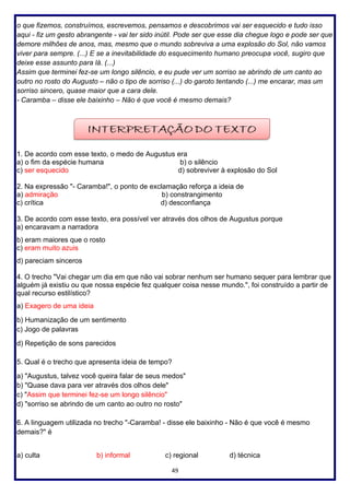 49
o que fizemos, construímos, escrevemos, pensamos e descobrimos vai ser esquecido e tudo isso
aqui - fiz um gesto abrangente - vai ter sido inútil. Pode ser que esse dia chegue logo e pode ser que
demore milhões de anos, mas, mesmo que o mundo sobreviva a uma explosão do Sol, não vamos
viver para sempre. (...) E se a inevitabilidade do esquecimento humano preocupa você, sugiro que
deixe esse assunto para lá. (...)
Assim que terminei fez-se um longo silêncio, e eu pude ver um sorriso se abrindo de um canto ao
outro no rosto do Augusto – não o tipo de sorriso (...) do garoto tentando (...) me encarar, mas um
sorriso sincero, quase maior que a cara dele.
- Caramba – disse ele baixinho – Não é que você é mesmo demais?
1. De acordo com esse texto, o medo de Augustus era
a) o fim da espécie humana b) o silêncio
c) ser esquecido d) sobreviver à explosão do Sol
2. Na expressão "- Caramba!", o ponto de exclamação reforça a ideia de
a) admiração b) constrangimento
c) crítica d) desconfiança
3. De acordo com esse texto, era possível ver através dos olhos de Augustus porque
a) encaravam a narradora
b) eram maiores que o rosto
c) eram muito azuis
d) pareciam sinceros
4. O trecho "Vai chegar um dia em que não vai sobrar nenhum ser humano sequer para lembrar que
alguém já existiu ou que nossa espécie fez qualquer coisa nesse mundo.", foi construído a partir de
qual recurso estilístico?
a) Exagero de uma ideia
b) Humanização de um sentimento
c) Jogo de palavras
d) Repetição de sons parecidos
5. Qual é o trecho que apresenta ideia de tempo?
a) "Augustus, talvez você queira falar de seus medos"
b) "Quase dava para ver através dos olhos dele"
c) "Assim que terminei fez-se um longo silêncio"
d) "sorriso se abrindo de um canto ao outro no rosto"
6. A linguagem utilizada no trecho "-Caramba! - disse ele baixinho - Não é que você é mesmo
demais?" é
a) culta b) informal c) regional d) técnica
 