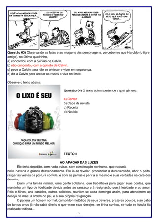 5
Questão 03) Observando as falas e as imagens dos personagens, percebemos que Haroldo (o tigre
amigo), no último quadrinho,
a) concordou com a opinião de Calvin.
b) não concordou com a opinião de Calvin.
c) pede a Calvin para não se arriscar e viver em segurança.
d) diz a Calvin para aceitar os riscos e viva no limite.
Observe o texto abaixo:
Questão 04) O texto acima pertence a qual gênero:
a) Cartaz
b) Capa de revista
c) Receita
d) Notícia
TEXTO II
AO APAGAR DAS LUZES
Ele tinha decidido, sem nada avisar, sem combinação nenhuma, que naquela
noite haveria o grande desvendamento. Ele ia-se revelar, pronunciar a dura verdade, abrir o peito,
rasgar as vestes da postura comida, e abrir as pernas e parir a si mesmo e suas verdades na cara dos
demais,
Eram uma família normal, uma gente cotidiana, que trabalhava para pagar suas contas, que
mantinha um tipo de fidelidade devida antes ao cansaço e à resignação que à lealdade e ao amor.
Pais e filhos, uns casados, outros solteiros, reuniam-se cada domingo assim, para atenderem ao
desejo da mãe, à ordem do pai, e à sua própria resignação.
O pai era um homem normal, cumpridor metódico de seus deveres, prazeres poucos, e ao cabo
de tantos anos já não sabia direito o que eram seus desejos, se tinha sonhos, se tudo se fundia tia
realidade tediosa...
 
