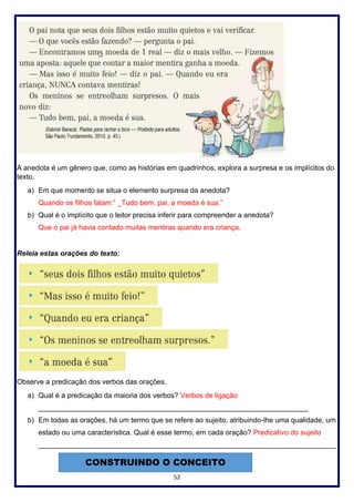 52
A anedota é um gênero que, como as histórias em quadrinhos, explora a surpresa e os implícitos do
texto.
a) Em que momento se situa o elemento surpresa da anedota?
Quando os filhos falam:” _Tudo bem, pai, a moeda é sua.”
b) Qual é o implícito que o leitor precisa inferir para compreender a anedota?
Que o pai já havia contado muitas mentiras quando era criança.
Releia estas orações do texto:
Observe a predicação dos verbos das orações.
a) Qual é a predicação da maioria dos verbos? Verbos de ligação
____________________________________________________________________
b) Em todas as orações, há um termo que se refere ao sujeito, atribuindo-lhe uma qualidade, um
estado ou uma característica. Qual é esse termo, em cada oração? Predicativo do sujeito
___________________________________________________________________________
CONSTRUINDO O CONCEITO
 
