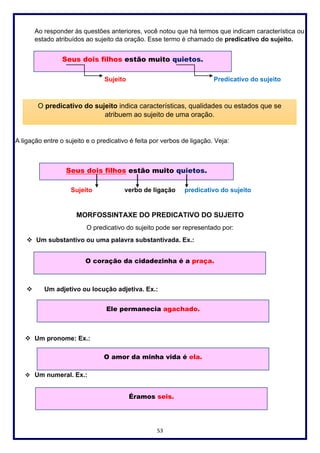53
Ao responder às questões anteriores, você notou que há termos que indicam característica ou
estado atribuídos ao sujeito da oração. Esse termo é chamado de predicativo do sujeito.
Sujeito Predicativo do sujeito
A ligação entre o sujeito e o predicativo é feita por verbos de ligação. Veja:
Sujeito verbo de ligação predicativo do sujeito
MORFOSSINTAXE DO PREDICATIVO DO SUJEITO
O predicativo do sujeito pode ser representado por:
❖ Um substantivo ou uma palavra substantivada. Ex.:
❖ Um adjetivo ou locução adjetiva. Ex.:
❖ Um pronome: Ex.:
❖ Um numeral. Ex.:
Seus dois filhos estão muito quietos.
O predicativo do sujeito indica características, qualidades ou estados que se
atribuem ao sujeito de uma oração.
Seus dois filhos estão muito quietos.
O coração da cidadezinha é a praça.
Ele permanecia agachado.
O amor da minha vida é ela.
Éramos seis.
 