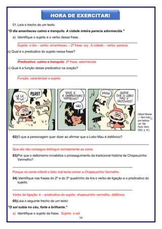 54
01.Leia o trecho de um texto:
"O dia amanheceu calmo e tranquilo. A cidade inteira parecia adormecida."
a) Identifique o sujeito e o verbo dessa frase.
__________________________________________________________________
Sujeito: o dia – verbo: amanheceu – 2ª frase: suj.: A cidade – verbo: parecia
b) Qual é o predicativo do sujeito nessa frase?
__________________________________________________________________
Predicativo: calmo e tranquilo 2ª frase: adormecida
c) Qual é a função desse predicativo na oração?
__________________________________________________________________
Função: caracterizar o sujeito
02)O que a personagem quer dizer ao afirmar que o Lobo Mau é daltônico?
___________________________________________________________________________
Que ele não consegue distinguir corretamente as cores
03)Por que o daltonismo inviabiliza o prosseguimento da tradicional história de Chapeuzinho
Vermelho?
__________________________________________________________________
Porque no conto infantil o lobo mal tenta comer a Chapeuzinho Vermelho.
04) Identifique nas frases do 2º e do 3º quadrinho da tira o verbo de ligação e o predicativo do
sujeito.
__________________________________________________________________
Verbo de ligação: é – predicativo do sujeito: chapeuzinho vermelho, daltônico
05)Leia o seguinte trecho de um texto:
"O sol subia no céu, forte e brilhante."
a) Identifique o sujeito da frase. Sujeito: o sol
 