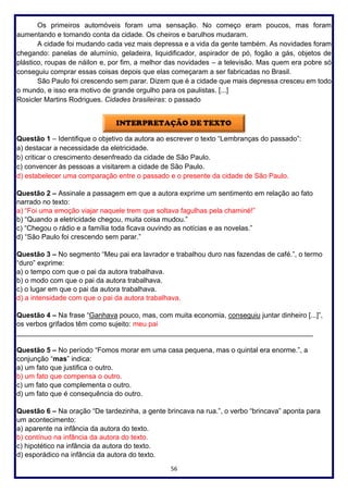 56
Os primeiros automóveis foram uma sensação. No começo eram poucos, mas foram
aumentando e tomando conta da cidade. Os cheiros e barulhos mudaram.
A cidade foi mudando cada vez mais depressa e a vida da gente também. As novidades foram
chegando: panelas de alumínio, geladeira, liquidificador, aspirador de pó, fogão a gás, objetos de
plástico, roupas de náilon e, por fim, a melhor das novidades – a televisão. Mas quem era pobre só
conseguiu comprar essas coisas depois que elas começaram a ser fabricadas no Brasil.
São Paulo foi crescendo sem parar. Dizem que é a cidade que mais depressa cresceu em todo
o mundo, e isso era motivo de grande orgulho para os paulistas. [...]
Rosicler Martins Rodrigues. Cidades brasileiras: o passado
Questão 1 – Identifique o objetivo da autora ao escrever o texto “Lembranças do passado”:
a) destacar a necessidade da eletricidade.
b) criticar o crescimento desenfreado da cidade de São Paulo.
c) convencer às pessoas a visitarem a cidade de São Paulo.
d) estabelecer uma comparação entre o passado e o presente da cidade de São Paulo.
Questão 2 – Assinale a passagem em que a autora exprime um sentimento em relação ao fato
narrado no texto:
a) “Foi uma emoção viajar naquele trem que soltava fagulhas pela chaminé!”
b) “Quando a eletricidade chegou, muita coisa mudou.”
c) “Chegou o rádio e a família toda ficava ouvindo as notícias e as novelas.”
d) “São Paulo foi crescendo sem parar.”
Questão 3 – No segmento “Meu pai era lavrador e trabalhou duro nas fazendas de café.”, o termo
“duro” exprime:
a) o tempo com que o pai da autora trabalhava.
b) o modo com que o pai da autora trabalhava.
c) o lugar em que o pai da autora trabalhava.
d) a intensidade com que o pai da autora trabalhava.
Questão 4 – Na frase “Ganhava pouco, mas, com muita economia, conseguiu juntar dinheiro [...]”,
os verbos grifados têm como sujeito: meu pai
____________________________________________________________________________
Questão 5 – No período “Fomos morar em uma casa pequena, mas o quintal era enorme.”, a
conjunção “mas” indica:
a) um fato que justifica o outro.
b) um fato que compensa o outro.
c) um fato que complementa o outro.
d) um fato que é consequência do outro.
Questão 6 – Na oração “De tardezinha, a gente brincava na rua.”, o verbo “brincava” aponta para
um acontecimento:
a) aparente na infância da autora do texto.
b) contínuo na infância da autora do texto.
c) hipotético na infância da autora do texto.
d) esporádico na infância da autora do texto.
 