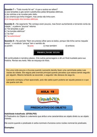 57
Questão 7 – “Todo mundo foi ver”. A que a autora se refere?
a) aos lampiões a gás serem substituídos pelas lâmpadas elétricas.
b) às notícias e às novelas pelo rádio.
c) ao cinema que tinha imagem, mas ainda não tinha som.
d) à inauguração dos bondes elétricos.
Questão 8 – No segmento “No começo eram poucos, mas foram aumentando e tomando conta da
cidade.”, a palavra “poucos” retoma:
a) “Os lampiões a gás”
b) “os bondes elétricos”
c) “os rios”
d) “os automóveis”
Questão 9 – No período “Nem era preciso olhar para os lados, porque não tinha carros naquele
tempo.”, o vocábulo “porque” tem o sentido de:
a) porém b) pois c) mas também d) embora
Dê continuidade à narrativa abaixo. Crie outros personagens e dê um final inusitado para sua
história. Revise seu texto. Não se esqueça do título.
Habilidade trabalhada: (EF09LP05)
O Predicativo do Objeto é o elemento que atribui uma característica ao objeto direto ou ao objeto
indireto.
Ele ocorre quando o predicado é verbo-nominal e funciona como núcleo nominal do predicado.
Exemplos:
Era uma noite escura e chuvosa quando Leonardo decidiu fazer uma caminhada pelas ruas
vazias da cidade. Ele seguia pela avenida principal quando percebeu que estava sendo seguido
por alguém. Mesmo tentando se esconder, o seguidor não deixava de segui-lo.
Leonardo começou a ficar apavorado, pois não sabia quem poderia ser aquela pessoa e o que
ela queria com ele.
AULA 19
PREDICATIVO DO OBJETO
 