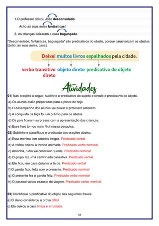 58
1.O professor deixou João desconsolado.
Acho as suas aulas fantásticas!
2. As crianças deixaram a casa bagunçada.
"Desconsolado, fantásticas, bagunçada" são predicativos do objeto, porque caracterizam os objetos
(João, as suas aulas, casa).
01) Nas orações a seguir, sublinhe o predicativo do sujeito e circule o predicativo do objeto.
a) Os alunos estão preparados para a prova de hoje.
b) O desempenho dos alunos vai deixar o professor satisfeito.
c) A conquista da taça foi um prêmio para os atletas.
d) Os pais ficaram surpresos com a apresentação das crianças.
e) Esse livro tornou mais fácil nossa pesquisa.
02) Sublinhe e classifique o predicado das orações abaixo.
a) Essa menina tem cabelos longos. Predicado verbal
b) A vitória deixou a torcida animada. Predicado verbo nominal
c) Amanhã, o dia vai continuar quente. Predicado nominal
d) O grupo fez uma caminhada cansativa. Predicado verbal
e) Ele ficou em casa durante a tarde. Predicado verbal
f) O garoto ficou feliz com o presente. Predicado nominal
g) O presente fez o garoto feliz. Predicado verbo nominal
h) O pessoal voltou exausto da viagem. Predicado verbo nominal
03) Identifique o predicativo do objeto nas seguintes frases:
a) O aluno considerou a prova difícil.
c) Ela deixou a casa limpa e arrumada.
 