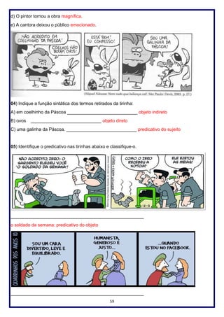 59
d) O pintor tornou a obra magnífica.
e) A cantora deixou o público emocionado.
04) Indique a função sintática dos termos retirados da tirinha:
A) em coelhinho da Páscoa ____________________________ objeto indireto
B) ovos ____________________________ objeto direto
C) uma galinha da Páscoa. ____________________________ predicativo do sujeito
05) Identifique o predicativo nas tirinhas abaixo e classifique-o.
_____________________________________________________
o soldado da semana: predicativo do objeto
_____________________________________________________
 