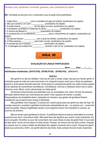 60
Divertido, leve, equilibrado, humanista, generoso, justo: predicativo do sujeito
06) Complete as lacunas com o predicativo que se pede entre parênteses.
1. Felipe ficou ___________ com o resultado do jogo de futebol. (predicativo do sujeito)
2. Meu pai comprou um carro ___________. (predicativo do objeto)
3. O prato estava ___________, de dar água na boca. (predicativo do sujeito)
4. O professor considerou a resposta do aluno ___________. (predicativo do objeto)
5. A música de Mozart é ___________. (predicativo do sujeito)
6. A empresa fez um investimento ___________ para o crescimento do negócio. (predicativo do
objeto)
7. Os alunos ficaram ___________ com a aula de história. (predicativo do sujeito)
8. O filme pareceu ___________ para todo mundo. (predicativo do sujeito)
9. A receita da avó é sempre ___________. (predicativo do objeto)
10. A paisagem da cidade fica ___________ durante o pôr do sol. (predicativo do sujeito)
AVALIAÇÃO DE LÍNGUA PORTUGUESA
Nome: _______________________________________________ Série: ____ Data: ___/___/___
Habilidades trabalhadas: (EF67LP28) (EF89LP33A) (EF69LP53) (EF67LP17)
TEXTO I
Ser gentil é um ato de rebeldia. Você sai às ruas e insiste, briga, luta para se manter gentil. O
motorista quase te mata de susto buzinando e te xingando porque você usou a faixa de pedestres
quando o sinal estava fechado para ele. Você posta um pensamento gentil nas redes sociais apesar
de ler dezenas de comentários xenofóbicos, homofóbicos, irônicos e maldosos sobre tudo e todos.
Inclusive você. Afinal, você é obviamente um idiota gentil.
Há teorias evolucionistas que defendem que as sociedades com maior número de pessoas
altruístas sobreviveram por mais tempo por serem mais capazes de manter a coesão.
Pesquisadores da atualidade dizem, baseados em estudos, que gestos de gentileza liberam
substâncias que proporcionam prazer e felicidade.
Mas gentileza virou fraqueza. É preciso ser macho pacas para ser gentil nos dias de hoje. Só
consigo associar a aversão à gentileza à profunda necessidade de ser – ou parecer ser – invencível
e bem-sucedido. Nossas fragilidades seriam uma vergonha social. Um empecilho à carreira, ao
acúmulo de dinheiro.
Não ter tempo para gentilezas é bonito. É justificável diante da eterna ambivalência humana:
queremos ser bons, mas temos medo. Não dizer bom-dia significa que você é muito importante. Ou
muito ocupado. Humilhar os que não concordam com suas ideias é coisa de gente forte. E que está
do lado certo. Como se houvesse um lado errado. Porque, se nenhum de nós abrir a boca, ninguém
vai reparar que no nosso modelo de felicidade tem alguém chorando ali no canto. Porque ser gentil
abala sua autonomia. Enfim, ser gentil está fora de moda. Estou sempre fora de moda. Querendo
AULA 20
 