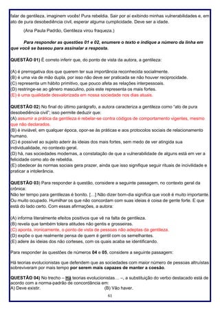 61
falar de gentileza, imaginem vocês! Pura rebeldia. Sair por aí exibindo minhas vulnerabilidades e, em
ato de pura desobediência civil, esperar alguma cumplicidade. Deve ser a idade.
(Ana Paula Padrão, Gentileza virou fraqueza.)
Para responder as questões 01 e 02, enumere o texto e indique a número da linha em
que você se baseou para assinalar a resposta.
QUESTÃO 01) É correto inferir que, do ponto de vista da autora, a gentileza:
(A) é prerrogativa dos que querem ter sua importância reconhecida socialmente.
(B) é uma via de mão dupla, por isso não deve ser praticada se não houver reciprocidade.
(C) representa um hábito primitivo, que pouco afeta as relações interpessoais.
(D) restringe-se ao gênero masculino, pois este representa os mais fortes.
(E) é uma qualidade desvalorizada em nossa sociedade nos dias atuais.
QUESTÃO 02) No final do último parágrafo, a autora caracteriza a gentileza como “ato de pura
desobediência civil”; isso permite deduzir que:
(A) assumir a prática da gentileza é rebelar-se contra códigos de comportamento vigentes, mesmo
que não declarados.
(B) é inviável, em qualquer época, opor-se às práticas e aos protocolos sociais de relacionamento
humano.
(C) é possível ao sujeito aderir às ideias dos mais fortes, sem medo de ver atingida sua
individualidade, no contexto geral.
(D) há, nas sociedades modernas, a constatação de que a vulnerabilidade de alguns está em ver a
felicidade como ato de rebeldia.
(E) obedecer às normas sociais gera prazer, ainda que isso signifique seguir rituais de incivilidade e
praticar a intolerância.
QUESTÃO 03) Para responder à questão, considere a seguinte passagem, no contexto geral da
crônica:
Não ter tempo para gentilezas é bonito. […] Não dizer bom-dia significa que você é muito importante.
Ou muito ocupado. Humilhar os que não concordam com suas ideias é coisa de gente forte. E que
está do lado certo. Com essas afirmações, a autora:
(A) informa literalmente efeitos positivos que vê na falta de gentileza.
(B) revela que também tolera atitudes não gentis e grosseiras.
(C) aponta, ironicamente, o ponto de vista de pessoas não adeptas da gentileza.
(D) expõe o que realmente pensa de quem é gentil com os semelhantes.
(E) adere às ideias dos não corteses, com os quais acaba se identificando.
Para responder às questões de números 04 e 05, considere a seguinte passagem:
Há teorias evolucionistas que defendem que as sociedades com maior número de pessoas altruístas
sobreviveram por mais tempo por serem mais capazes de manter a coesão.
QUESTÃO 04) No trecho – Há teorias evolucionistas… –, a substituição do verbo destacado está de
acordo com a norma-padrão de concordância em:
A) Deve existir. (B) Vão haver.
 
