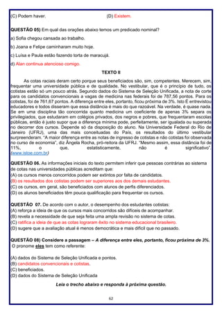 62
(C) Podem haver. (D) Existem.
QUESTÃO 05) Em qual das orações abaixo temos um predicado nominal?
a) Sofia chegou cansada ao trabalho.
b) Joana e Felipe caminharam muito hoje.
c) Luísa e Paula estão fazendo torta de maracujá.
d) Alan continua atencioso comigo.
TEXTO II
As cotas raciais deram certo porque seus beneficiados são, sim, competentes. Merecem, sim,
frequentar uma universidade pública e de qualidade. No vestibular, que é o princípio de tudo, os
cotistas estão só um pouco atrás. Segundo dados do Sistema de Seleção Unificada, a nota de corte
para os candidatos convencionais a vagas de medicina nas federais foi de 787,56 pontos. Para os
cotistas, foi de 761,67 pontos. A diferença entre eles, portanto, ficou próxima de 3%. Isto É entrevistou
educadores e todos disseram que essa distância é mais do que razoável. Na verdade, é quase nada.
Se em uma disciplina tão concorrida quanto medicina um coeficiente de apenas 3% separa os
privilegiados, que estudaram em colégios privados, dos negros e pobres, que frequentaram escolas
públicas, então é justo supor que a diferença mínima pode, perfeitamente, ser igualada ou superada
no decorrer dos cursos. Depende só da disposição do aluno. Na Universidade Federal do Rio de
Janeiro (UFRJ), uma das mais conceituadas do País, os resultados do último vestibular
surpreenderam. “A maior diferença entre as notas de ingresso de cotistas e não cotistas foi observada
no curso de economia”, diz Ângela Rocha, pró-reitora da UFRJ. “Mesmo assim, essa distância foi de
11%, o que, estatisticamente, não é significativo”.
(www.istoe.com.br)
QUESTÃO 06. As informações iniciais do texto permitem inferir que pessoas contrárias ao sistema
de cotas nas universidades públicas acreditam que:
(A) os cursos menos concorridos podem ser extintos por falta de candidatos.
(B) os resultados dos cotistas podem ser superiores aos dos demais estudantes.
(C) os cursos, em geral, são beneficiados com alunos de perfis diferenciados.
(D) os alunos beneficiados têm pouca qualificação para frequentar os cursos.
QUESTÃO 07. De acordo com o autor, o desempenho dos estudantes cotistas:
(A) reforça a ideia de que os cursos mais concorridos são difíceis de acompanhar.
(B) revela a necessidade de que seja feita uma ampla revisão no sistema de cotas.
(C) ratifica a ideia de que as cotas lograram êxito no sistema educacional brasileiro.
(D) sugere que a avaliação atual é menos democrática e mais difícil que no passado.
QUESTÃO 08) Considere a passagem – A diferença entre eles, portanto, ficou próxima de 3%.
O pronome eles tem como referente:
(A) dados do Sistema de Seleção Unificada e pontos.
(B) candidatos convencionais e cotistas.
(C) beneficiados.
(D) dados do Sistema de Seleção Unificada
Leia o trecho abaixo e responda à próxima questão.
 