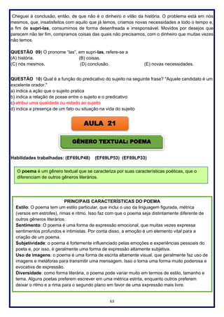 63
Cheguei à conclusão, então, de que não é o dinheiro o vilão da história. O problema está em nós
mesmos, que, insatisfeitos com aquilo que já temos, criamos novas necessidades a todo o tempo e,
a fim de supri-las, consumimos de forma desenfreada e irresponsável. Movidos por desejos que
parecem não ter fim, compramos coisas das quais não precisamos, com o dinheiro que muitas vezes
não temos.
QUESTÃO 09) O pronome “las”, em supri-las, refere-se a
(A) história. (B) coisas.
(C) nós mesmos. (D) conclusão. (E) novas necessidades.
QUESTÃO 10) Qual é a função do predicativo do sujeito na seguinte frase? "Aquele candidato é um
excelente orador."
a) indica a ação que o sujeito pratica
b) indica a relação de posse entre o sujeito e o predicativo
c) atribui uma qualidade ou estado ao sujeito
d) indica a presença de um fato ou situação na vida do sujeito
Habilidades trabalhadas: (EF69LP48) (EF69LP53) (EF89LP33)
AULA 21
GÊNERO TEXTUAL: POEMA
O poema é um gênero textual que se caracteriza por suas características poéticas, que o
diferenciam de outros gêneros literários.
PRINCIPAIS CARACTERÍSTICAS DO POEMA
Estilo: O poema tem um estilo particular, que inclui o uso da linguagem figurada, métrica
(versos em estrofes), rimas e ritmo. Isso faz com que o poema seja distintamente diferente de
outros gêneros literários.
Sentimento: O poema é uma forma de expressão emocional, que muitas vezes expressa
sentimentos profundos e intimistas. Por conta disso, a emoção é um elemento vital para a
criação de um poema.
Subjetividade: o poema é fortemente influenciado pelas emoções e experiências pessoais do
poeta e, por isso, é geralmente uma forma de expressão altamente subjetiva.
Uso de imagens: o poema é uma forma de escrita altamente visual, que geralmente faz uso de
imagens e metáforas para transmitir uma mensagem. Isso o torna uma forma muito poderosa e
evocativa de expressão.
Diversidade: como forma literária, o poema pode variar muito em termos de estilo, tamanho e
tema. Alguns poetas preferem escrever em uma métrica estrita, enquanto outros preferem
deixar o ritmo e a rima para o segundo plano em favor de uma expressão mais livre.
 