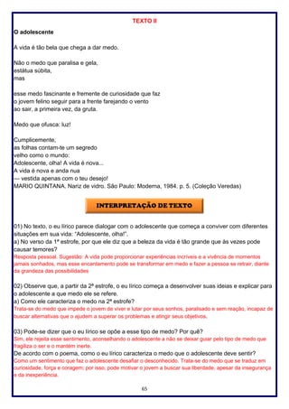 65
TEXTO II
O adolescente
A vida é tão bela que chega a dar medo.
Não o medo que paralisa e gela,
estátua súbita,
mas
esse medo fascinante e fremente de curiosidade que faz
o jovem felino seguir para a frente farejando o vento
ao sair, a primeira vez, da gruta.
Medo que ofusca: luz!
Cumplicemente,
as folhas contam-te um segredo
velho como o mundo:
Adolescente, olha! A vida é nova...
A vida é nova e anda nua
— vestida apenas com o teu desejo!
MARIO QUINTANA. Nariz de vidro. São Paulo: Moderna, 1984. p. 5. (Coleção Veredas)
01) No texto, o eu lírico parece dialogar com o adolescente que começa a conviver com diferentes
situações em sua vida: “Adolescente, olha!”.
a) No verso da 1ª estrofe, por que ele diz que a beleza da vida é tão grande que às vezes pode
causar temores?
Resposta pessoal. Sugestão: A vida pode proporcionar experiências incríveis e a vivência de momentos
jamais sonhados, mas esse encantamento pode se transformar em medo e fazer a pessoa se retrair, diante
da grandeza das possibilidades
02) Observe que, a partir da 2ª estrofe, o eu lírico começa a desenvolver suas ideias e explicar para
o adolescente a que medo ele se refere.
a) Como ele caracteriza o medo na 2ª estrofe?
Trata-se do medo que impede o jovem de viver e lutar por seus sonhos, paralisado e sem reação, incapaz de
buscar alternativas que o ajudem a superar os problemas e atingir seus objetivos.
03) Pode-se dizer que o eu lírico se opõe a esse tipo de medo? Por quê?
Sim, ele rejeita esse sentimento, aconselhando o adolescente a não se deixar guiar pelo tipo de medo que
fragiliza o ser e o mantém inerte.
De acordo com o poema, como o eu lírico caracteriza o medo que o adolescente deve sentir?
Como um sentimento que faz o adolescente desafiar o desconhecido. Trata-se do medo que se traduz em
curiosidade, força e coragem; por isso, pode motivar o jovem a buscar sua liberdade, apesar da insegurança
e da inexperiência.
 