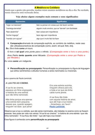 67
❖ Comparação:chamada de comparação explícita, ao contrário da metáfora, neste caso
são utilizadosconectivos de comparação (como, assim, tal qual, feito, etc).
Ex.: Ele é forte como um touro.
O livro é tal qual uma ponte para o infinito. (Comparação entre o livro e uma ponte.)
Amo Pedro tanto quanto amei Micaela. (Comparação entre o amor por Pedro e
por Micaela.)
Eu vivia como um indigente.
❖ Personificação ou prosopopeia: Personificação ou prosopopeia é a figura de linguagem
que atribui sentimentos e atitudes humanas a seres inanimados ou irracionais.
Leia o poema de Paulo Leminski.
Observe que a lua e a estrela, que são seres inanimados, são tratadas no poema como se fossem
pessoas. Isso pode ser visto nos versos “A lua foi ao cinema”; “a história de uma estrela / que não
tinha namorado”; “A lua ficou tão triste”; “que até hoje a lua insiste”.
Essa figura é conhecida como personificação ou prosopopeia
 