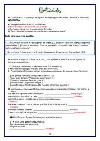 68
01. Considerando a presença de figuras de linguagem nas frases, assinale a alternativa
INCORRETA.
a) "Meu pensamento é um rio subterrâneo".
b) Sentia na boca um sabor de vida e morte.
c) As nuvens dançavam o céu cintilante de verão.
d) "Seus olhos brilham como as estrelas de uma noite iluminada”.
Texto para a próxima questão.
02. Numere a segunda coluna de acordo com a primeira, identificando as figuras de
linguagemapresentadas.
I. Comparação (equivalência expressa entre dois elementos)
II. Metáfora (comparação implícita entre dois elementos)
III. Prosopopeia (atribuição a seres inanimados ou irracionais de características humanas)
( )"um grande vento frio cavalgando as ondas" . III
( )"duas aves dançam" / "espumas assanhadas" III
( )"como os veteranos fazem a guerra" I
( ) Minha alma é um poço de alegria. II
( ) As crônicas de Rubem Braga são músicas para meus ouvidos. II
03. Identifique os recursos estilísticos (comparação ou metáfora) empregados nos trechos a
seguir.
a) Cada brasa palpita como um coração. _______________________ comparação
b) Amar é mudar a alma de casa. ________________________________ metáfora
c)A mentira é uma verdade que se esqueceu de acontecer. _________________________
metáfora
d) A lua é uma gata branca, mansa que descansa entre as nuvens. _____________________
metáfora
e) O sol é um leão sedento. ________________________________ metáfora
f) Meu computador é tal qual seu. ________________________________ comparação
04) Identifique as figuras de linguagem nos textos abaixo:
a) A lua é uma gata branca, mansa,
Que descansa entre as nuvens.
Sérgio Capparelli
________________________________ metáfora
"[...] Há um grande vento frio cavalgando as ondas, [...]. Duas aves dançam sobre as espumas
assanhadas. [...] Estamos tranquilos. Fizemos este verão com paciência e firmeza, como os
veteranos fazem a guerra."
(Rubem Braga: O desaparecido, in A traição das elegantes. Rio de Janeiro: Editora Sabiá, 1967.)
 