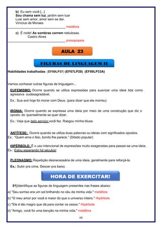 69
b) Eu sem você [...]
Sou chama sem luz, jardim sem luar
Luar sem amor, amor sem se dar.
Vinícius de Moraes
________________________________ metáfora
c) É noite! As sombras correm nebulosas.
Castro Alves
________________________________ prosopopeia
Habilidades trabalhadas: (EF89LP37) (EF67LP28) (EF89LP33A)
Vamos conhecer outras figuras de linguagem...
EUFEMISMO: Ocorre quando se utiliza expressões para suavizar uma ideia tida como
agressiva oudesagradável.
Ex.: Sua avó hoje foi morar com Deus. (para dizer que ela morreu)
IRONIA: Ocorre quando se expressa uma ideia por meio de uma construção que diz o
oposto do querealmente se quer dizer.
Ex.: Veja que belo serviço você fez. Rasgou minha blusa.
ANTÍTESE: Ocorre quando se utiliza duas palavras ou ideias com significados opostos.
Ex.: “Quem ama o feio, bonito lhe parece.” (Ditado popular)
HIPÉRBOLE: É o uso intencional de expressões muito exageradas para passar-se uma ideia.
Ex.: Estou esperando há séculos!
PLEONASMO: Repetição desnecessária de uma ideia, geralmente para reforçá-la.
Ex.: Subir pra cima. Descer pra baixo.
01)Identifique as figuras de linguagem presentes nas frases abaixo:
a) "Seu sorriso era um sol brilhando no céu da minha vida." metáfora
b) "O meu amor por você é maior do que o universo inteiro." Hipérbole
c) "Ele é tão magro que dá para contar os ossos." Hipérbole
d) "Amigo, você foi uma benção na minha vida." metáfora
AULA 23
FIGURAS DE LINGUAGEM II
 