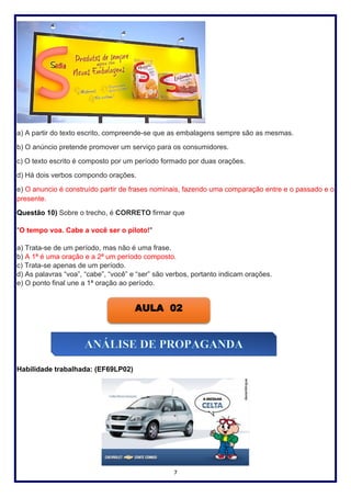 7
a) A partir do texto escrito, compreende-se que as embalagens sempre são as mesmas.
b) O anúncio pretende promover um serviço para os consumidores.
c) O texto escrito é composto por um período formado por duas orações.
d) Há dois verbos compondo orações.
e) O anuncio é construído partir de frases nominais, fazendo uma comparação entre e o passado e o
presente.
Questão 10) Sobre o trecho, é CORRETO firmar que
"O tempo voa. Cabe a você ser o piloto!"
a) Trata-se de um período, mas não é uma frase.
b) A 1ª é uma oração e a 2ª um período composto.
c) Trata-se apenas de um período.
d) As palavras “voa”, “cabe”, “você” e “ser” são verbos, portanto indicam orações.
e) O ponto final une a 1ª oração ao período.
Habilidade trabalhada: (EF69LP02)
AULA 02
 