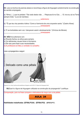 71
04. Leia os trechos de poemas abaixo e reconheça a figura de linguagem predominante na construção
do sentido empregado.
a) “Alma […], que te partiste / Tão cedo desta vida … / Repousa lá no Céu … / E viva eu cá na Terra
sempre triste.” (Luís de Camões)
_______________________________________ eufemismo
b) ““É que teu riso penetra n'alma / Como a harmonia de uma orquestra santa.” (Castro Alves)
_______________________________________ prosopopeia
c) “E as borboletas sem voz / dançavam assim veludosamente.” (Vinícius de Morais)
_______________________________________ prosopopeia
05. NÃO há eufemismo em:
a) Ricardo fechou os olhos para sempre.
b) Os deficientes visuais foram à formatura.
c) Ele saiu para fazer suas necessidades.
d) A professora só falou a verdade no conselho.
Leia a propaganda a seguir:
Disponível em: http://professoralexandrebastos.blogspot.com.br/2013/11/figuras-de-linguagem.html
06)Qual é a figura de linguagem utilizada na construção da propaganda? Justifique
______________________________________________________________________________
Comparação, pois na frase compara a delicadeza da moça com a da pétala.
Habilidades trabalhadas: (EF89LP33A) (EF69LP53) (EF67LP17)
AULA 24
 