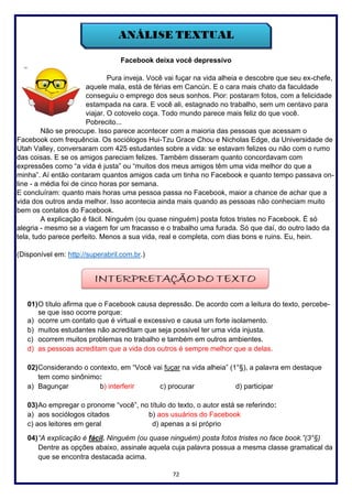 72
Facebook deixa você depressivo
Pura inveja. Você vai fuçar na vida alheia e descobre que seu ex-chefe,
aquele mala, está de férias em Cancún. E o cara mais chato da faculdade
conseguiu o emprego dos seus sonhos. Pior: postaram fotos, com a felicidade
estampada na cara. E você ali, estagnado no trabalho, sem um centavo para
viajar. O cotovelo coça. Todo mundo parece mais feliz do que você.
Pobrecito...
Não se preocupe. Isso parece acontecer com a maioria das pessoas que acessam o
Facebook com frequência. Os sociólogos Hui-Tzu Grace Chou e Nicholas Edge, da Universidade de
Utah Valley, conversaram com 425 estudantes sobre a vida: se estavam felizes ou não com o rumo
das coisas. E se os amigos pareciam felizes. Também disseram quanto concordavam com
expressões como “a vida é justa” ou “muitos dos meus amigos têm uma vida melhor do que a
minha”. Aí então contaram quantos amigos cada um tinha no Facebook e quanto tempo passava on-
line - a média foi de cinco horas por semana.
E concluíram: quanto mais horas uma pessoa passa no Facebook, maior a chance de achar que a
vida dos outros anda melhor. Isso acontecia ainda mais quando as pessoas não conheciam muito
bem os contatos do Facebook.
A explicação é fácil. Ninguém (ou quase ninguém) posta fotos tristes no Facebook. É só
alegria - mesmo se a viagem for um fracasso e o trabalho uma furada. Só que daí, do outro lado da
tela, tudo parece perfeito. Menos a sua vida, real e completa, com dias bons e ruins. Eu, hein.
(Disponível em: http://superabril.com.br.)
01)O título afirma que o Facebook causa depressão. De acordo com a leitura do texto, percebe-
se que isso ocorre porque:
a) ocorre um contato que é virtual e excessivo e causa um forte isolamento.
b) muitos estudantes não acreditam que seja possível ter uma vida injusta.
c) ocorrem muitos problemas no trabalho e também em outros ambientes.
d) as pessoas acreditam que a vida dos outros é sempre melhor que a delas.
02)Considerando o contexto, em “Você vai fuçar na vida alheia” (1°§), a palavra em destaque
tem como sinônimo:
a) Bagunçar b) interferir c) procurar d) participar
03)Ao empregar o pronome “você”, no título do texto, o autor está se referindo:
a) aos sociólogos citados b) aos usuários do Facebook
c) aos leitores em geral d) apenas a si próprio
04)“A explicação é fácil. Ninguém (ou quase ninguém) posta fotos tristes no face book.”(3°§)
Dentre as opções abaixo, assinale aquela cuja palavra possua a mesma classe gramatical da
que se encontra destacada acima.
 