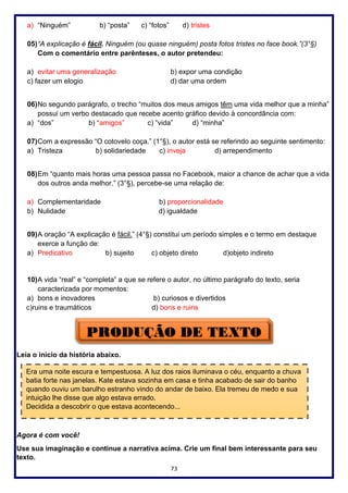 73
a) “Ninguém” b) “posta” c) “fotos” d) tristes
05)“A explicação é fácil. Ninguém (ou quase ninguém) posta fotos tristes no face book.”(3°§)
Com o comentário entre parênteses, o autor pretendeu:
a) evitar uma generalização b) expor uma condição
c) fazer um elogio d) dar uma ordem
06)No segundo parágrafo, o trecho “muitos dos meus amigos têm uma vida melhor que a minha”
possui um verbo destacado que recebe acento gráfico devido à concordância com:
a) “dos” b) “amigos” c) “vida” d) “minha”
07)Com a expressão “O cotovelo coça.” (1°§), o autor está se referindo ao seguinte sentimento:
a) Tristeza b) solidariedade c) inveja d) arrependimento
08)Em “quanto mais horas uma pessoa passa no Facebook, maior a chance de achar que a vida
dos outros anda melhor.” (3°§), percebe-se uma relação de:
a) Complementaridade b) proporcionalidade
b) Nulidade d) igualdade
09)A oração “A explicação é fácil.” (4°§) constitui um período simples e o termo em destaque
exerce a função de:
a) Predicativo b) sujeito c) objeto direto d)objeto indireto
10)A vida “real” e “completa” a que se refere o autor, no último parágrafo do texto, seria
caracterizada por momentos:
a) bons e inovadores b) curiosos e divertidos
c)ruins e traumáticos d) bons e ruins
Leia o início da história abaixo.
Agora é com você!
Use sua imaginação e continue a narrativa acima. Crie um final bem interessante para seu
texto.
Era uma noite escura e tempestuosa. A luz dos raios iluminava o céu, enquanto a chuva
batia forte nas janelas. Kate estava sozinha em casa e tinha acabado de sair do banho
quando ouviu um barulho estranho vindo do andar de baixo. Ela tremeu de medo e sua
intuição lhe disse que algo estava errado.
Decidida a descobrir o que estava acontecendo...
 