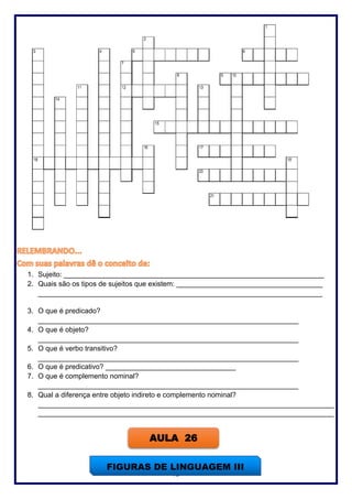 75
1. Sujeito: __________________________________________________________________
2. Quais são os tipos de sujeitos que existem: _____________________________________
________________________________________________________________________
3. O que é predicado?
__________________________________________________________________
4. O que é objeto?
__________________________________________________________________
5. O que é verbo transitivo?
__________________________________________________________________
6. O que é predicativo? _________________________________
7. O que é complemento nominal?
__________________________________________________________________
8. Qual a diferença entre objeto indireto e complemento nominal?
___________________________________________________________________________
___________________________________________________________________________
AULA 26
FIGURAS DE LINGUAGEM III
 