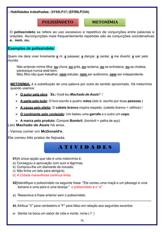 76
– Habilidades trabalhadas: (EF89LP37) (EF89LP33A)
O polissíndeto se refere ao uso excessivo e repetitivo de conjunções entre palavras e
orações. Asconjunções mais frequentemente repetidas são as conjunções coordenativas
e, nem, ou.
Exemplos de polissíndeto:
Quem me dera viver livremente e rir, e passear, e dançar, e cantar, e me divertir, e sair pelo
mundo.
Não entendo minha filha: ou chora, ou grita, ou reclama, ou se entristece, ou se chateia,
pareceque nunca está bem.
Meu filho não quer trabalhar, nem estudar, nem ser autônomo, nem ser independente.
METONÍMIA: é a substituição de uma palavra por outra de sentido aproximado. Há metonímia
quando usamos:
➢ O autor pela obra: Ex.: Você leu Machado de Assis? /
➢ A parte pelo todo: O livro escrito a quatro mãos.(isto é: escrito por duas pessoas.)
➢ A causa pelo efeito: O cabelo branco inspira respeito. (cabelo branco = velhice) /
➢ O continente pelo conteúdo: Um bebeu uma garrafa e o outro um copo.
➢ A marca pelo produto: Comprei Bombril. (bombril = palha de aço)
Leio Machado de Assis há anos.
- Vamos comer um McDonald's.
Ele comeu três pratos de feijoada.
01)A única opção que não é uma metonímia é:
a) Conseguiu a aprovação com suor e lágrimas.
b) Comprou-lhe um diamante de noivado.
c) Não tinha um teto para abrigá-lo.
d) A Cidade maravilhosa continua linda.
02)Identifique o polissíndeto na seguinte frase: "Ele comeu uma maçã e um pêssego e uma
banana e uma pera e uma laranja." o polissíndeto é o “e”
a) Reescreva a frase anterior sem o polissíndeto.
_________________________________________________________________________
03. Atribua “V” para verdadeiro e “F” para falso em relação aos seguintes excertos:
a- Sentia na boca um sabor de vida e morte. ronia ( F )
 