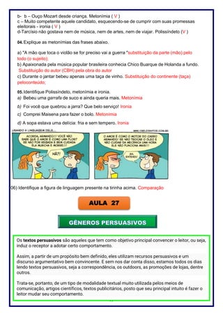 77
b- b – Ouço Mozart desde criança. Metonímia ( V )
c – Muito competente aquele candidato, esquecendo-se de cumprir com suas promessas
eleitorais - ironia ( V )
d-Tarcísio não gostava nem de música, nem de artes, nem de viajar. Polissíndeto (V )
04. Explique as metonímias das frases abaixo.
a) "A mão que toca o violão se for preciso vai a guerra "substituição da parte (mão) pelo
todo (o sujeito);
b) Apaixonada pela música popular brasileira conhecia Chico Buarque de Holanda a fundo.
Substituição do autor (CBH) pela obra do autor
c) Durante o jantar bebeu apenas uma taça de vinho. Substituição do continente (taça)
peloconteúdo;
05. Identifique Polissíndeto, metonímia e ironia.
a) Bebeu uma garrafa de suco e ainda queria mais. Metonímia
b) Foi você que quebrou a jarra? Que belo serviço! Ironia
c) Comprei Maisena para fazer o bolo. Metonímia
d) A sopa estava uma delícia: fria e sem tempero. Ironia
06) Identifique a figura de linguagem presente na tirinha acima. Comparação
AULA 27
Os textos persuasivos são aqueles que tem como objetivo principal convencer o leitor, ou seja,
induz o receptor a adotar certo comportamento.
Assim, a partir de um propósito bem definido, eles utilizam recursos persuasivos e um
discurso argumentativo bem convincente. E sem nos dar conta disso, estamos todos os dias
lendo textos persuasivos, seja a correspondência, os outdoors, as promoções de lojas, dentre
outros.
Trata-se, portanto, de um tipo de modalidade textual muito utilizada pelos meios de
comunicação, artigos científicos, textos publicitários, posto que seu principal intuito é fazer o
leitor mudar seu comportamento.
 
