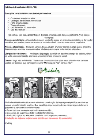 78
Habilidade trabalhada: (EF89LP06)
Principais características dos textos persuasivos
✓ Convencer e seduzir o leitor
✓ Utilização de recursos persuasivos
✓ Forte argumentação
✓ Textos atraentes
✓ Uso de verbos no imperativo
✓ Uso de adjetivos
Na prática, eles estão presentes em diversas circunstâncias de nosso cotidiano. Veja alguns
exemplos:
Anúncio publicitário - A finalidade de quem se dispõe a criar um anúncio publicitário é a de vender
uma ideia, um produto, anunciar acerca de um determinado evento, entre outros propósitos.
Anúncio classificado - Comprar, vender, trocar, alugar, anunciar acerca de algo que se encontra
desaparecido, anunciar e procurar sobre ofertas de empregos, entre demais intenções.
Campanha comunitária - Mobilizar a população a adotar um determinado tipo de postura, tendo
em vista a conscientização acerca de um determinado problema social.
Cartaz - “Diga não à violência!” Trata-se de um discurso que pode estar presente nos cartazes
usados por pessoas que participam de uma “Marcha pela Paz”, por que não?
01) Cada contexto comunicacional apresenta uma função de linguagem específica para que se
cumpra um determinado objetivo. Que estratégia argumentativa leva o personagem do terceiro
quadrinho a persuadir sua interlocutora?
a) Prova concreta, ao expor o produto ao consumidor.
b) Consenso, ao sugerir que todo vendedor tem técnica.
c) Raciocínio lógico, ao relacionar uma fruta com um produto eletrônico.
d) Indução, ao elaborar o discurso de acordo com os anseios do consumidor.
(ENEM)
 