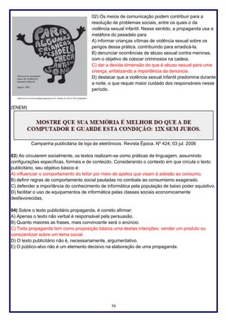 79
02) Os meios de comunicação podem contribuir para a
resolução de problemas sociais, entre os quais o da
violência sexual infantil. Nesse sentido, a propaganda usa a
metáfora do pesadelo para
A) informar crianças vítimas de violência sexual sobre os
perigos dessa prática, contribuindo para erradicá-la.
B) denunciar ocorrências de abuso sexual contra meninas,
com o objetivo de colocar criminosos na cadeia.
C) dar a devida dimensão do que é abuso sexual para uma
criança, enfatizando a importância da denúncia.
D) destacar que a violência sexual infantil predomina durante
a noite, o que requer maior cuidado dos responsáveis nesse
período.
(ENEM)
Campanha publicitária de loja de eletrônicos. Revista Época. Nº 424, 03 jul. 2006
03) Ao circularem socialmente, os textos realizam-se como práticas de linguagem, assumindo
configurações específicas, formais e de conteúdo. Considerando o contexto em que circula o texto
publicitário, seu objetivo básico é:
A) influenciar o comportamento do leitor por meio de apelos que visam à adesão ao consumo.
B) definir regras de comportamento social pautadas no combate ao consumismo exagerado.
C) defender a importância do conhecimento de informática pela população de baixo poder aquisitivo.
D) facilitar o uso de equipamentos de informática pelas classes sociais economicamente
desfavorecidas.
04) Sobre o texto publicitário propaganda, é correto afirmar:
A) Apenas o texto não verbal é responsável pela persuasão.
B) Quanto maiores as frases, mais convincente será o anúncio.
C) Toda propaganda tem como proposição básica uma destas intenções: vender um produto ou
conscientizar sobre um tema social.
D) O texto publicitário não é, necessariamente, argumentativo.
E) O público-alvo não é um elemento decisivo na elaboração de uma propaganda.
 
