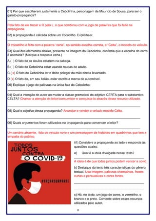 8
01) Por que escolheram justamente o Cebolinha, personagem de Maurício de Sousa, para ser o
garoto-propaganda?
____________________________________________________________________________
Pelo fato de ele trocar e R pelo L, o que combinou com o jogo de palavras que foi feito na
propaganda.
02) A propaganda é calcada sobre um trocadilho. Explicite-o:
____________________________________________________________________________
O trocadilho é feito com a palavra “certa”, no sentido escolha correta, e “Celta”, o modelo do veículo.
03) Qual dos elementos abaixo, presente na imagem do Cebolinha, confirma que a escolha do carro
é acertada? (Marque a resposta certa.)
A ( ) O fato de os óculos estarem na cabeça.
B ( ) O fato de Cebolinha estar usando roupas de adulto.
C ( x) O fato de Cebolinha ter o dedo polegar da mão direita levantado.
D (x) O fato de, em seu balão, estar escrita a marca do automóvel.
06) Explique o jogo de palavras na única fala do Cebolinha:
____________________________________________________________________________
04) Qual a intenção do autor ao mudar a classe gramatical do adjetivo CERTA para o substantivo
CELTA? Chamar a atenção do leitor/consumidor e conquista-lo através desse recurso utilizado.
____________________________________________________________________________
05) Qual o objetivo dessa propaganda? Anunciar e vender o veículo modelo Celta.
____________________________________________________________________________
06) Quais argumentos foram utilizados na propaganda para convencer o leitor?
____________________________________________________________________________
Um cenário atraente, foto do veículo novo e um personagem de histórias em quadrinhos que tem a
simpatia do público.
07) Considere a propaganda ao lado e responda às
questões abaixo:
a) Qual é a ideia divulgada nesse texto?
________________________________________
A ideia é de que todos juntos podem vencer a covid.
b) Destaque do texto três características do gênero
textual. Usa imagem, palavras chamativas, frases
curtas e persuasivas e cores fortes.
________________________________________
________________________________________
c) Há, no texto, um jogo de cores, o vermelho, o
branco e o preto. Comente sobre esses recursos
utilizados pelo autor.
 