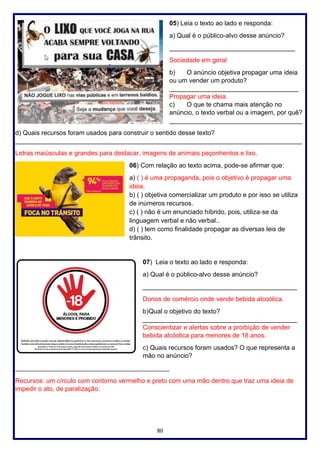 80
05) Leia o texto ao lado e responda:
a) Qual é o público-alvo desse anúncio?
___________________________________
Sociedade em geral
b) O anúncio objetiva propagar uma ideia
ou um vender um produto?
____________________________________
Propagar uma ideia.
c) O que te chama mais atenção no
anúncio, o texto verbal ou a imagem, por quê?
_____________________________________
d) Quais recursos foram usados para construir o sentido desse texto?
________________________________________________________________________________
Letras maiúsculas e grandes para destacar, imagens de animais peçonhentos e lixo.
06) Com relação ao texto acima, pode-se afirmar que:
a) ( ) é uma propaganda, pois o objetivo é propagar uma
ideia.
b) ( ) objetiva comercializar um produto e por isso se utiliza
de inúmeros recursos.
c) ( ) não é um enunciado híbrido, pois, utiliza‐se da
linguagem verbal e não verbal..
d) ( ) tem como finalidade propagar as diversas leis de
trânsito.
07) Leia o texto ao lado e responda:
a) Qual é o público-alvo desse anúncio?
___________________________________________
Donos de comércio onde vende bebida alcoólica.
b)Qual o objetivo do texto?
___________________________________________
Conscientizar e alertas sobre a proibição de vender
bebida alcóolica para menores de 18 anos.
c) Quais recursos foram usados? O que representa a
mão no anúncio?
________________________________________________
Recursos: um círculo com contorno vermelho e preto com uma mão dentro que traz uma ideia de
impedir o ato, de paralização.
 