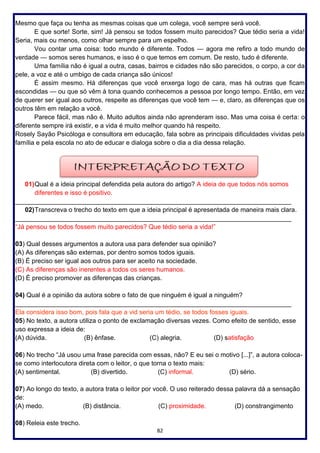 82
Mesmo que faça ou tenha as mesmas coisas que um colega, você sempre será você.
E que sorte! Sorte, sim! Já pensou se todos fossem muito parecidos? Que tédio seria a vida!
Seria, mais ou menos, como olhar sempre para um espelho.
Vou contar uma coisa: todo mundo é diferente. Todos — agora me refiro a todo mundo de
verdade — somos seres humanos, e isso é o que temos em comum. De resto, tudo é diferente.
Uma família não é igual a outra, casas, bairros e cidades não são parecidos, o corpo, a cor da
pele, a voz e até o umbigo de cada criança são únicos!
É assim mesmo. Há diferenças que você enxerga logo de cara, mas há outras que ficam
escondidas — ou que só vêm à tona quando conhecemos a pessoa por longo tempo. Então, em vez
de querer ser igual aos outros, respeite as diferenças que você tem — e, claro, as diferenças que os
outros têm em relação a você.
Parece fácil, mas não é. Muito adultos ainda não aprenderam isso. Mas uma coisa é certa: o
diferente sempre irá existir, e a vida é muito melhor quando há respeito.
Rosely Sayão Psicóloga e consultora em educação, fala sobre as principais dificuldades vividas pela
família e pela escola no ato de educar e dialoga sobre o dia a dia dessa relação.
01)Qual é a ideia principal defendida pela autora do artigo? A ideia de que todos nós somos
diferentes e isso é positivo.
_____________________________________________________________________________
02)Transcreva o trecho do texto em que a ideia principal é apresentada de maneira mais clara.
_____________________________________________________________________________
“Já pensou se todos fossem muito parecidos? Que tédio seria a vida!”
03) Qual desses argumentos a autora usa para defender sua opinião?
(A) As diferenças são externas, por dentro somos todos iguais.
(B) É preciso ser igual aos outros para ser aceito na sociedade.
(C) As diferenças são inerentes a todos os seres humanos.
(D) É preciso promover as diferenças das crianças.
04) Qual é a opinião da autora sobre o fato de que ninguém é igual a ninguém?
_____________________________________________________________________________
Ela considera isso bom, pois fala que a vid seria um tédio, se todos fosses iguais.
05) No texto, a autora utiliza o ponto de exclamação diversas vezes. Como efeito de sentido, esse
uso expressa a ideia de:
(A) dúvida. (B) ênfase. (C) alegria. (D) satisfação
06) No trecho “Já usou uma frase parecida com essas, não? E eu sei o motivo [...]”, a autora coloca-
se como interlocutora direta com o leitor, o que torna o texto mais:
(A) sentimental. (B) divertido. (C) informal. (D) sério.
07) Ao longo do texto, a autora trata o leitor por você. O uso reiterado dessa palavra dá a sensação
de:
(A) medo. (B) distância. (C) proximidade. (D) constrangimento
08) Releia este trecho.
 