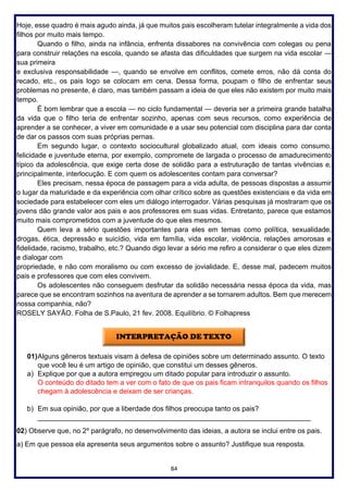 84
Hoje, esse quadro é mais agudo ainda, já que muitos pais escolheram tutelar integralmente a vida dos
filhos por muito mais tempo.
Quando o filho, ainda na infância, enfrenta dissabores na convivência com colegas ou pena
para construir relações na escola, quando se afasta das dificuldades que surgem na vida escolar —
sua primeira
e exclusiva responsabilidade —, quando se envolve em conflitos, comete erros, não dá conta do
recado, etc., os pais logo se colocam em cena. Dessa forma, poupam o filho de enfrentar seus
problemas no presente, é claro, mas também passam a ideia de que eles não existem por muito mais
tempo.
É bom lembrar que a escola — no ciclo fundamental — deveria ser a primeira grande batalha
da vida que o filho teria de enfrentar sozinho, apenas com seus recursos, como experiência de
aprender a se conhecer, a viver em comunidade e a usar seu potencial com disciplina para dar conta
de dar os passos com suas próprias pernas.
Em segundo lugar, o contexto sociocultural globalizado atual, com ideais como consumo,
felicidade e juventude eterna, por exemplo, compromete de largada o processo de amadurecimento
típico da adolescência, que exige certa dose de solidão para a estruturação de tantas vivências e,
principalmente, interlocução. E com quem os adolescentes contam para conversar?
Eles precisam, nessa época de passagem para a vida adulta, de pessoas dispostas a assumir
o lugar da maturidade e da experiência com olhar crítico sobre as questões existenciais e da vida em
sociedade para estabelecer com eles um diálogo interrogador. Várias pesquisas já mostraram que os
jovens dão grande valor aos pais e aos professores em suas vidas. Entretanto, parece que estamos
muito mais comprometidos com a juventude do que eles mesmos.
Quem leva a sério questões importantes para eles em temas como política, sexualidade,
drogas, ética, depressão e suicídio, vida em família, vida escolar, violência, relações amorosas e
fidelidade, racismo, trabalho, etc.? Quando digo levar a sério me refiro a considerar o que eles dizem
e dialogar com
propriedade, e não com moralismo ou com excesso de jovialidade. E, desse mal, padecem muitos
pais e professores que com eles convivem.
Os adolescentes não conseguem desfrutar da solidão necessária nessa época da vida, mas
parece que se encontram sozinhos na aventura de aprender a se tornarem adultos. Bem que merecem
nossa companhia, não?
ROSELY SAYÃO. Folha de S.Paulo, 21 fev. 2008. Equilíbrio. © Folhapress
01)Alguns gêneros textuais visam à defesa de opiniões sobre um determinado assunto. O texto
que você leu é um artigo de opinião, que constitui um desses gêneros.
a) Explique por que a autora empregou um ditado popular para introduzir o assunto.
O conteúdo do ditado tem a ver com o fato de que os pais ficam intranquilos quando os filhos
chegam à adolescência e deixam de ser crianças.
b) Em sua opinião, por que a liberdade dos filhos preocupa tanto os pais?
______________________________________________________________________
02) Observe que, no 2º parágrafo, no desenvolvimento das ideias, a autora se inclui entre os pais.
a) Em que pessoa ela apresenta seus argumentos sobre o assunto? Justifique sua resposta.
 