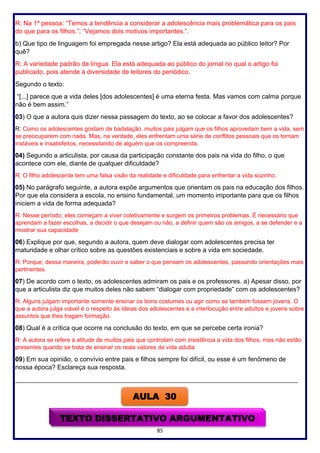 85
R: Na 1ª pessoa: “Temos a tendência a considerar a adolescência mais problemática para os pais
do que para os filhos.”; “Vejamos dois motivos importantes.”.
b) Que tipo de linguagem foi empregada nesse artigo? Ela está adequada ao público leitor? Por
quê?
R: A variedade padrão da língua. Ela está adequada ao público do jornal no qual o artigo foi
publicado, pois atende à diversidade de leitores do periódico.
Segundo o texto:
“[...] parece que a vida deles [dos adolescentes] é uma eterna festa. Mas vamos com calma porque
não é bem assim.”
03) O que a autora quis dizer nessa passagem do texto, ao se colocar a favor dos adolescentes?
R: Como os adolescentes gostam de badalação, muitos pais julgam que os filhos aproveitam bem a vida, sem
se preocuparem com nada. Mas, na verdade, eles enfrentam uma série de conflitos pessoais que os tornam
instáveis e insatisfeitos, necessitando de alguém que os compreenda.
04) Segundo a articulista, por causa da participação constante dos pais na vida do filho, o que
acontece com ele, diante de qualquer dificuldade?
R: O filho adolescente tem uma falsa visão da realidade e dificuldade para enfrentar a vida sozinho.
05) No parágrafo seguinte, a autora expõe argumentos que orientam os pais na educação dos filhos.
Por que ela considera a escola, no ensino fundamental, um momento importante para que os filhos
iniciem a vida de forma adequada?
R: Nesse período, eles começam a viver coletivamente e surgem os primeiros problemas. É necessário que
aprendam a fazer escolhas, a decidir o que desejam ou não, a definir quem são os amigos, a se defender e a
mostrar sua capacidade
06) Explique por que, segundo a autora, quem deve dialogar com adolescentes precisa ter
maturidade e olhar crítico sobre as questões existenciais e sobre a vida em sociedade.
R: Porque, dessa maneira, poderão ouvir e saber o que pensam os adolescentes, passando orientações mais
pertinentes.
07) De acordo com o texto, os adolescentes admiram os pais e os professores. a) Apesar disso, por
que a articulista diz que muitos deles não sabem “dialogar com propriedade” com os adolescentes?
R: Alguns julgam importante somente ensinar os bons costumes ou agir como se também fossem jovens. O
que a autora julga viável é o respeito às ideias dos adolescentes e a interlocução entre adultos e jovens sobre
assuntos que lhes tragam formação.
08) Qual é a crítica que ocorre na conclusão do texto, em que se percebe certa ironia?
R: A autora se refere à atitude de muitos pais que controlam com insistência a vida dos filhos, mas não estão
presentes quando se trata de ensinar os reais valores da vida adulta
09) Em sua opinião, o convívio entre pais e filhos sempre foi difícil, ou esse é um fenômeno de
nossa época? Esclareça sua resposta.
________________________________________________________________________________________
AULA 30
TEXTO DISSERTATIVO ARGUMENTATIVO
 
