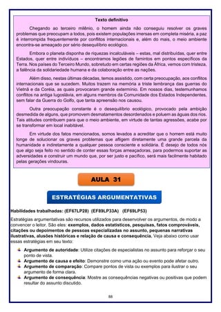 88
Habilidades trabalhadas: (EF67LP28) (EF89LP33A) (EF69LP53)
Estratégias argumentativas são recursos utilizados para desenvolver os argumentos, de modo a
convencer o leitor. São eles: exemplos, dados estatísticos, pesquisas, fatos comprováveis,
citações ou depoimentos de pessoas especializadas no assunto, pequenas narrativas
ilustrativas, alusões históricas e relação de causa e consequência. Veja abaixo como usar
essas estratégias em seu texto:
Argumento de autoridade: Utilize citações de especialistas no assunto para reforçar o seu
ponto de vista.
Argumento de causa e efeito: Demonstre como uma ação ou evento pode afetar outro.
Argumento de comparação: Compare pontos de vista ou exemplos para ilustrar o seu
argumento de forma clara.
Argumento de consequência: Mostre as consequências negativas ou positivas que podem
resultar do assunto discutido.
Texto definitivo
Chegando ao terceiro milênio, o homem ainda não conseguiu resolver os graves
problemas que preocupam a todos, pois existem populações imersas em completa miséria, a paz
é interrompida frequentemente por conflitos internacionais e, além do mais, o meio ambiente
encontra-se ameaçado por sério desequilíbrio ecológico.
Embora o planeta disponha de riquezas incalculáveis – estas, mal distribuídas, quer entre
Estados, quer entre indivíduos – encontramos legiões de famintos em pontos específicos da
Terra. Nos países do Terceiro Mundo, sobretudo em certas regiões da África, vemos com tristeza,
a falência da solidariedade humana e da colaboração entre as nações.
Além disso, nestas últimas décadas, temos assistido, com certa preocupação, aos conflitos
internacionais que se sucedem. Muitos trazem na memória a triste lembrança das guerras do
Vietnã e da Coréia, as quais provocaram grande extermínio. Em nossos dias, testemunhamos
conflitos na antiga Iugoslávia, em alguns membros da Comunidade dos Estados Independentes,
sem falar da Guerra do Golfo, que tanta apreensão nos causou.
Outra preocupação constante é o desequilíbrio ecológico, provocado pela ambição
desmedida de alguns, que promovem desmatamentos desordenados e poluem as águas dos rios.
Tais atitudes contribuem para que o meio ambiente, em virtude de tantas agressões, acabe por
se transformar em local inabitável.
Em virtude dos fatos mencionados, somos levados a acreditar que o homem está muito
longe de solucionar os graves problemas que afligem diretamente uma grande parcela da
humanidade e indiretamente a qualquer pessoa consciente e solidária. É desejo de todos nós
que algo seja feito no sentido de conter essas forças ameaçadoras, para podermos suportar as
adversidades e construir um mundo que, por ser justo e pacífico, será mais facilmente habitado
pelas gerações vindouras.
AULA 31
 
