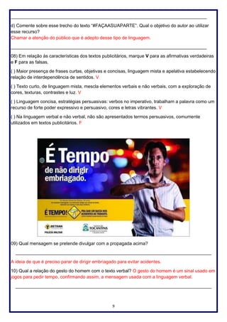 9
_____________________________________________________________________________
d) Comente sobre esse trecho do texto “#FAÇAASUAPARTE”. Qual o objetivo do autor ao utilizar
esse recurso?
Chamar a atenção do público que é adepto desse tipo de linguagem.
_____________________________________________________________________________
08) Em relação às características dos textos publicitários, marque V para as afirmativas verdadeiras
e F para as falsas.
( ) Maior presença de frases curtas, objetivas e concisas, linguagem mista e apelativa estabelecendo
relação de interdependência de sentidos. V
( ) Texto curto, de linguagem mista, mescla elementos verbais e não verbais, com a exploração de
cores, texturas, contrastes e luz. V
( ) Linguagem concisa, estratégias persuasivas: verbos no imperativo, trabalham a palavra como um
recurso de forte poder expressivo e persuasivo, cores e letras vibrantes. V
( ) Na linguagem verbal e não verbal, não são apresentados termos persuasivos, comumente
utilizados em textos publicitários. F
09) Qual mensagem se pretende divulgar com a propagada acima?
_____________________________________________________________________________
A ideia de que é preciso parar de dirigir embriagado para evitar acidentes.
10) Qual a relação do gesto do homem com o texto verbal? O gesto do homem é um sinal usado em
jogos para pedir tempo, confirmando assim, a mensagem usada com a linguagem verbal.
_____________________________________________________________________________
 