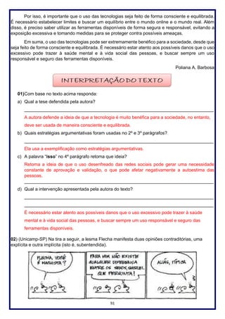 91
Por isso, é importante que o uso das tecnologias seja feito de forma consciente e equilibrada.
É necessário estabelecer limites e buscar um equilíbrio entre o mundo online e o mundo real. Além
disso, é preciso saber utilizar as ferramentas disponíveis de forma segura e responsável, evitando a
exposição excessiva e tomando medidas para se proteger contra possíveis ameaças.
Em suma, o uso das tecnologias pode ser extremamente benéfico para a sociedade, desde que
seja feito de forma consciente e equilibrada. É necessário estar atento aos possíveis danos que o uso
excessivo pode trazer à saúde mental e à vida social das pessoas, e buscar sempre um uso
responsável e seguro das ferramentas disponíveis.
Poliana A. Barbosa
01)Com base no texto acima responda:
a) Qual a tese defendida pela autora?
___________________________________________________________________________
A autora defende a ideia de que a tecnologia é muito benéfica para a sociedade, no entanto,
deve ser usada de maneira consciente e equilibrada.
b) Quais estratégias argumentativas foram usadas no 2º e 3º parágrafos?
___________________________________________________________________________
Ela usa a exemplificação como estratégias argumentativas.
c) A palavra “isso” no 4º parágrafo retoma que ideia?
Retoma a ideia de que o uso desenfreado das redes sociais pode gerar uma necessidade
constante de aprovação e validação, o que pode afetar negativamente a autoestima das
pessoas.
___________________________________________________________________________
d) Qual a intervenção apresentada pela autora do texto?
___________________________________________________________________________
___________________________________________________________________________
É necessário estar atento aos possíveis danos que o uso excessivo pode trazer à saúde
mental e à vida social das pessoas, e buscar sempre um uso responsável e seguro das
ferramentas disponíveis.
02) (Unicamp-SP) Na tira a seguir, a lesma Flecha manifesta duas opiniões contraditórias, uma
explícita e outra implícita (isto é, subentendida).
 