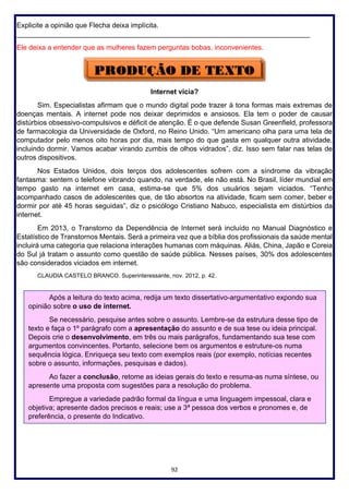 92
Explicite a opinião que Flecha deixa implícita.
___________________________________________________________________________
Ele deixa a entender que as mulheres fazem perguntas bobas, inconvenientes.
Internet vicia?
Sim. Especialistas afirmam que o mundo digital pode trazer à tona formas mais extremas de
doenças mentais. A internet pode nos deixar deprimidos e ansiosos. Ela tem o poder de causar
distúrbios obsessivo-compulsivos e déficit de atenção. É o que defende Susan Greenfield, professora
de farmacologia da Universidade de Oxford, no Reino Unido. “Um americano olha para uma tela de
computador pelo menos oito horas por dia, mais tempo do que gasta em qualquer outra atividade,
incluindo dormir. Vamos acabar virando zumbis de olhos vidrados”, diz. Isso sem falar nas telas de
outros dispositivos.
Nos Estados Unidos, dois terços dos adolescentes sofrem com a síndrome da vibração
fantasma: sentem o telefone vibrando quando, na verdade, ele não está. No Brasil, líder mundial em
tempo gasto na internet em casa, estima-se que 5% dos usuários sejam viciados. “Tenho
acompanhado casos de adolescentes que, de tão absortos na atividade, ficam sem comer, beber e
dormir por até 45 horas seguidas”, diz o psicólogo Cristiano Nabuco, especialista em distúrbios da
internet.
Em 2013, o Transtorno da Dependência de Internet será incluído no Manual Diagnóstico e
Estatístico de Transtornos Mentais. Será a primeira vez que a bíblia dos profissionais da saúde mental
incluirá uma categoria que relaciona interações humanas com máquinas. Aliás, China, Japão e Coreia
do Sul já tratam o assunto como questão de saúde pública. Nesses países, 30% dos adolescentes
são considerados viciados em internet.
CLAUDIA CASTELO BRANCO. Superinteressante, nov. 2012, p. 42.
Após a leitura do texto acima, redija um texto dissertativo-argumentativo expondo sua
opinião sobre o uso de internet.
Se necessário, pesquise antes sobre o assunto. Lembre-se da estrutura desse tipo de
texto e faça o 1º parágrafo com a apresentação do assunto e de sua tese ou ideia principal.
Depois crie o desenvolvimento, em três ou mais parágrafos, fundamentando sua tese com
argumentos convincentes. Portanto, selecione bem os argumentos e estruture-os numa
sequência lógica. Enriqueça seu texto com exemplos reais (por exemplo, notícias recentes
sobre o assunto, informações, pesquisas e dados).
Ao fazer a conclusão, retome as ideias gerais do texto e resuma-as numa síntese, ou
apresente uma proposta com sugestões para a resolução do problema.
Empregue a variedade padrão formal da língua e uma linguagem impessoal, clara e
objetiva; apresente dados precisos e reais; use a 3ª pessoa dos verbos e pronomes e, de
preferência, o presente do Indicativo.
 